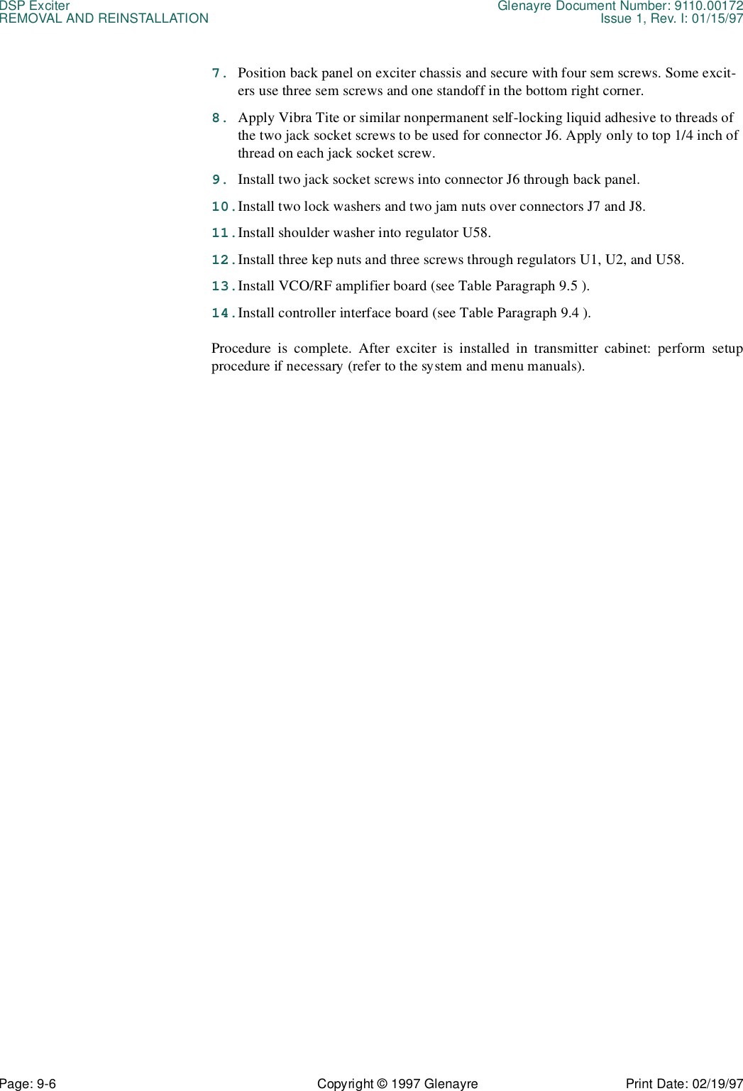 DSP Exciter Glenayre Document Number: 9110.00172REMOVAL AND REINSTALLATION Issue 1, Rev. I: 01/15/97Page: 9-6 Copyright © 1997 Glenayre Print Date: 02/19/977. Position back panel on exciter chassis and secure with four sem screws. Some excit-ers use three sem screws and one standoff in the bottom right corner.8. Apply Vibra Tite or similar nonpermanent self-locking liquid adhesive to threads of the two jack socket screws to be used for connector J6. Apply only to top 1/4 inch of thread on each jack socket screw.9. Install two jack socket screws into connector J6 through back panel.10.Install two lock washers and two jam nuts over connectors J7 and J8.11.Install shoulder washer into regulator U58.12.Install three kep nuts and three screws through regulators U1, U2, and U58.13.Install VCO/RF amplifier board (see Table Paragraph 9.5 ).14.Install controller interface board (see Table Paragraph 9.4 ).Procedure is complete. After exciter is installed in transmitter cabinet: perform setupprocedure if necessary (refer to the system and menu manuals). 
