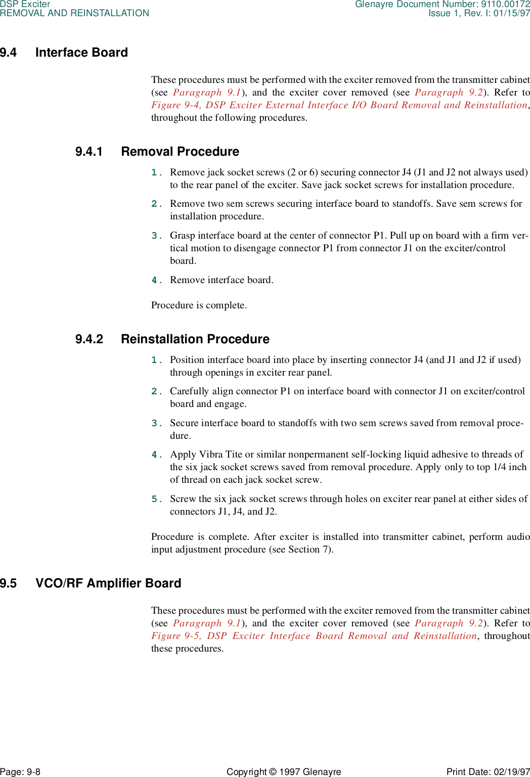 DSP Exciter Glenayre Document Number: 9110.00172REMOVAL AND REINSTALLATION Issue 1, Rev. I: 01/15/97Page: 9-8 Copyright © 1997 Glenayre Print Date: 02/19/979.4 Interface Board These procedures must be performed with the exciter removed from the transmitter cabinet(see  Paragraph 9.1), and the exciter cover removed (see Paragraph 9.2). Refer toFigure 9-4, DSP Exciter External Interface I/O Board Removal and Reinstallation,throughout the following procedures.9.4.1 Removal Procedure1. Remove jack socket screws (2 or 6) securing connector J4 (J1 and J2 not always used) to the rear panel of the exciter. Save jack socket screws for installation procedure.2. Remove two sem screws securing interface board to standoffs. Save sem screws for installation procedure.3. Grasp interface board at the center of connector P1. Pull up on board with a firm ver-tical motion to disengage connector P1 from connector J1 on the exciter/control board.4. Remove interface board.Procedure is complete.9.4.2 Reinstallation Procedure1. Position interface board into place by inserting connector J4 (and J1 and J2 if used) through openings in exciter rear panel.2. Carefully align connector P1 on interface board with connector J1 on exciter/control board and engage.3. Secure interface board to standoffs with two sem screws saved from removal proce-dure.4. Apply Vibra Tite or similar nonpermanent self-locking liquid adhesive to threads of the six jack socket screws saved from removal procedure. Apply only to top 1/4 inch of thread on each jack socket screw.5. Screw the six jack socket screws through holes on exciter rear panel at either sides of connectors J1, J4, and J2.Procedure is complete. After exciter is installed into transmitter cabinet, perform audioinput adjustment procedure (see Section 7).9.5 VCO/RF Amplifier Board These procedures must be performed with the exciter removed from the transmitter cabinet(see  Paragraph 9.1), and the exciter cover removed (see Paragraph 9.2). Refer toFigure 9-5, DSP Exciter Interface Board Removal and Reinstallation, throughoutthese procedures.