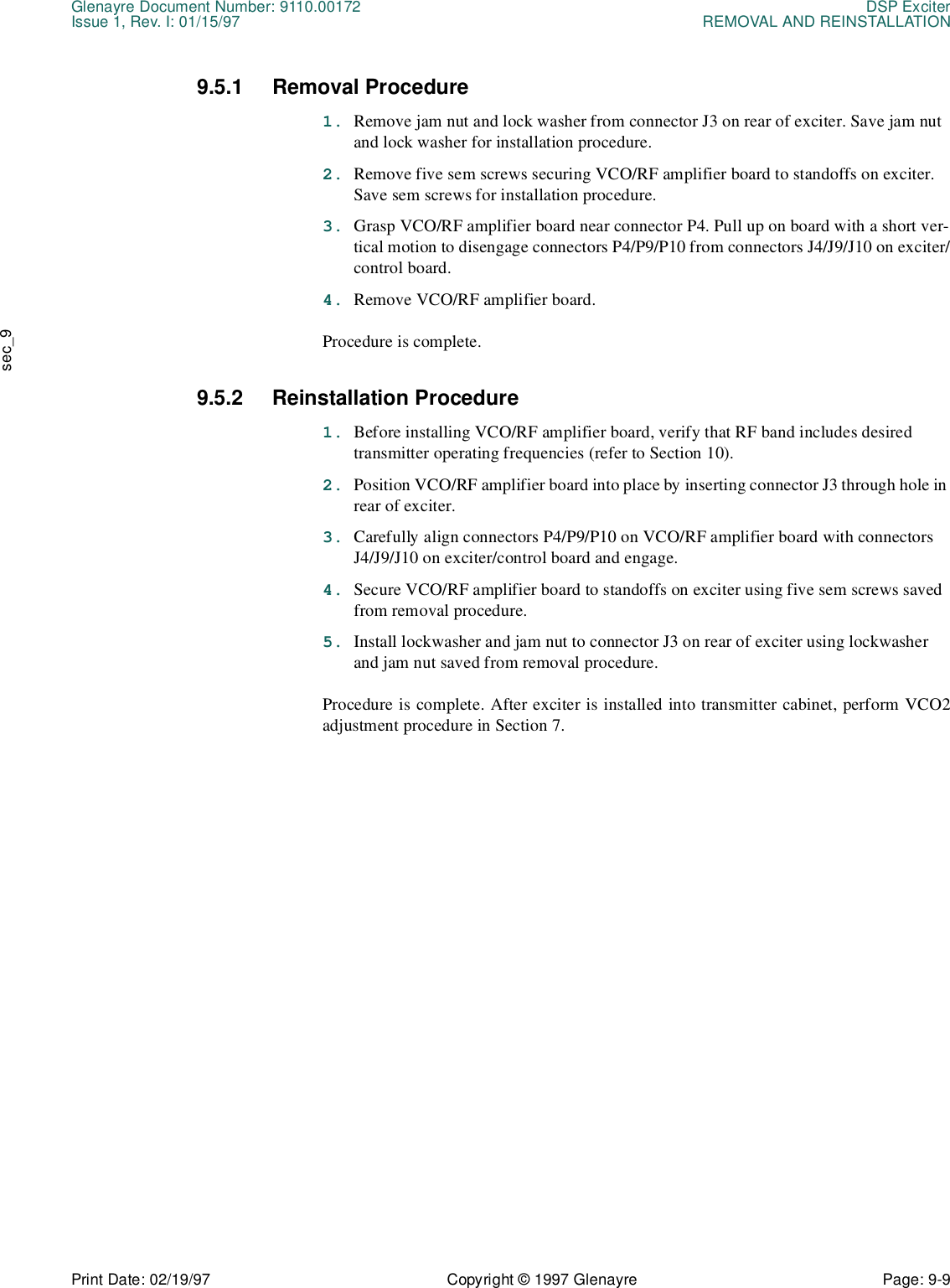 Glenayre Document Number: 9110.00172 DSP ExciterIssue 1, Rev. I: 01/15/97 REMOVAL AND REINSTALLATIONPrint Date: 02/19/97 Copyright © 1997 Glenayre Page: 9-9    sec_99.5.1 Removal Procedure1. Remove jam nut and lock washer from connector J3 on rear of exciter. Save jam nut and lock washer for installation procedure.2. Remove five sem screws securing VCO/RF amplifier board to standoffs on exciter. Save sem screws for installation procedure.3. Grasp VCO/RF amplifier board near connector P4. Pull up on board with a short ver-tical motion to disengage connectors P4/P9/P10 from connectors J4/J9/J10 on exciter/control board.4. Remove VCO/RF amplifier board.Procedure is complete.9.5.2 Reinstallation Procedure1. Before installing VCO/RF amplifier board, verify that RF band includes desired transmitter operating frequencies (refer to Section 10).2. Position VCO/RF amplifier board into place by inserting connector J3 through hole in rear of exciter.3. Carefully align connectors P4/P9/P10 on VCO/RF amplifier board with connectors J4/J9/J10 on exciter/control board and engage.4. Secure VCO/RF amplifier board to standoffs on exciter using five sem screws saved from removal procedure.5. Install lockwasher and jam nut to connector J3 on rear of exciter using lockwasher and jam nut saved from removal procedure.Procedure is complete. After exciter is installed into transmitter cabinet, perform VCO2adjustment procedure in Section 7.