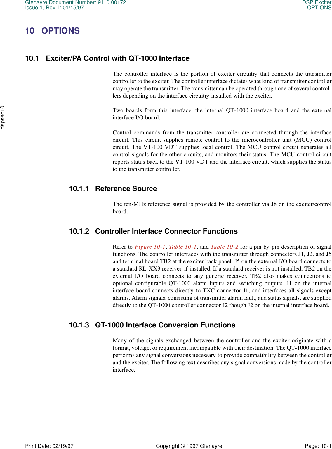 Glenayre Document Number: 9110.00172 DSP ExciterIssue 1, Rev. I: 01/15/97 OPTIONSPrint Date: 02/19/97 Copyright © 1997 Glenayre Page: 10-1    dspsec1010 OPTIONS10.1 Exciter/PA Control with QT-1000 InterfaceThe controller interface is the portion of exciter circuitry that connects the transmittercontroller to the exciter. The controller interface dictates what kind of transmitter controllermay operate the transmitter. The transmitter can be operated through one of several control-lers depending on the interface circuitry installed with the exciter. Two boards form this interface, the internal QT-1000 interface board and the externalinterface I/O board.Control commands from the transmitter controller are connected through the interfacecircuit. This circuit supplies remote control to the microcontroller unit (MCU) controlcircuit. The VT-100 VDT supplies local control. The MCU control circuit generates allcontrol signals for the other circuits, and monitors their status. The MCU control circuitreports status back to the VT-100 VDT and the interface circuit, which supplies the statusto the transmitter controller.10.1.1 Reference SourceThe ten-MHz reference signal is provided by the controller via J8 on the exciter/controlboard. 10.1.2 Controller Interface Connector FunctionsRefer to Figure 10-1, Table 10-1, and Table 10-2 for a pin-by-pin description of signalfunctions. The controller interfaces with the transmitter through connectors J1, J2, and J5and terminal board TB2 at the exciter back panel. J5 on the external I/O board connects toa standard RL-XX3 receiver, if installed. If a standard receiver is not installed, TB2 on theexternal I/O board connects to any generic receiver. TB2 also makes connections tooptional configurable QT-1000 alarm inputs and switching outputs. J1 on the internalinterface board connects directly to TXC connector J1, and interfaces all signals exceptalarms. Alarm signals, consisting of transmitter alarm, fault, and status signals, are supplieddirectly to the QT-1000 controller connector J2 though J2 on the internal interface board.10.1.3 QT-1000 Interface Conversion FunctionsMany of the signals exchanged between the controller and the exciter originate with aformat, voltage, or requirement incompatible with their destination. The QT-1000 interfaceperforms any signal conversions necessary to provide compatibility between the controllerand the exciter. The following text describes any signal conversions made by the controllerinterface. 