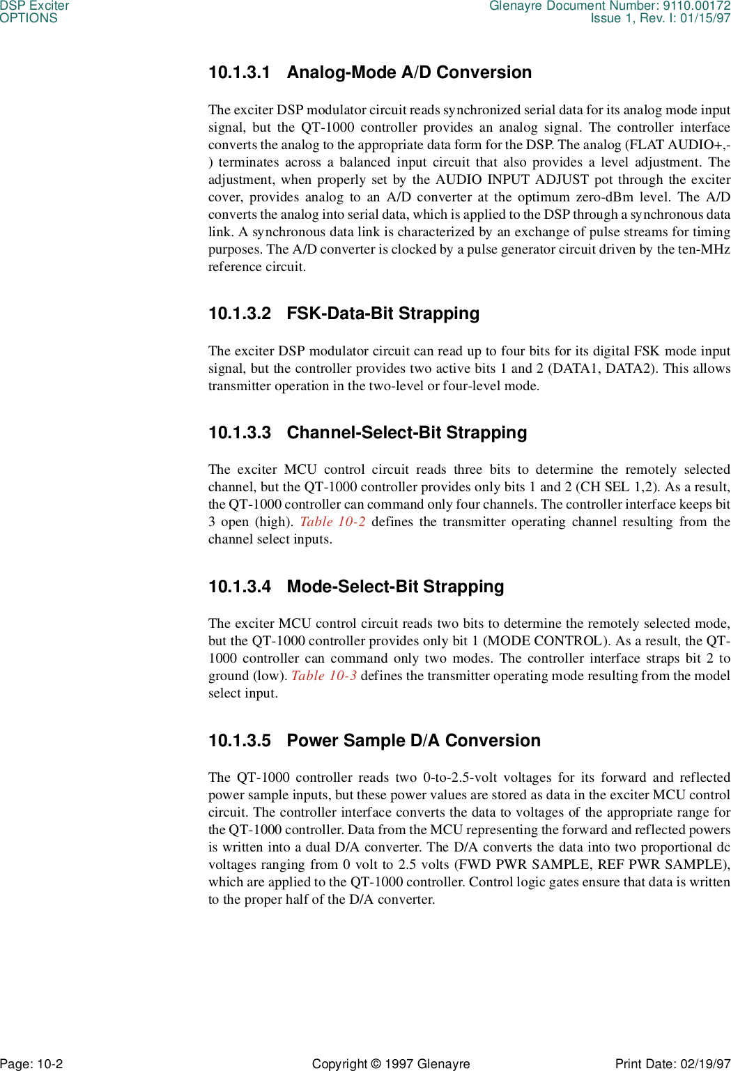 DSP Exciter Glenayre Document Number: 9110.00172OPTIONS Issue 1, Rev. I: 01/15/97Page: 10-2 Copyright © 1997 Glenayre Print Date: 02/19/9710.1.3.1 Analog-Mode A/D ConversionThe exciter DSP modulator circuit reads synchronized serial data for its analog mode inputsignal, but the QT-1000 controller provides an analog signal. The controller interfaceconverts the analog to the appropriate data form for the DSP. The analog (FLAT AUDIO+,-) terminates across a balanced input circuit that also provides a level adjustment. Theadjustment, when properly set by the AUDIO INPUT ADJUST pot through the excitercover, provides analog to an A/D converter at the optimum zero-dBm level. The A/Dconverts the analog into serial data, which is applied to the DSP through a synchronous datalink. A synchronous data link is characterized by an exchange of pulse streams for timingpurposes. The A/D converter is clocked by a pulse generator circuit driven by the ten-MHzreference circuit.10.1.3.2 FSK-Data-Bit StrappingThe exciter DSP modulator circuit can read up to four bits for its digital FSK mode inputsignal, but the controller provides two active bits 1 and 2 (DATA1, DATA2). This allowstransmitter operation in the two-level or four-level mode.10.1.3.3 Channel-Select-Bit StrappingThe exciter MCU control circuit reads three bits to determine the remotely selectedchannel, but the QT-1000 controller provides only bits 1 and 2 (CH SEL 1,2). As a result,the QT-1000 controller can command only four channels. The controller interface keeps bit3 open (high). Table 10-2 defines the transmitter operating channel resulting from thechannel select inputs.10.1.3.4 Mode-Select-Bit StrappingThe exciter MCU control circuit reads two bits to determine the remotely selected mode,but the QT-1000 controller provides only bit 1 (MODE CONTROL). As a result, the QT-1000 controller can command only two modes. The controller interface straps bit 2 toground (low). Table 10-3 defines the transmitter operating mode resulting from the modelselect input.10.1.3.5 Power Sample D/A ConversionThe QT-1000 controller reads two 0-to-2.5-volt voltages for its forward and reflectedpower sample inputs, but these power values are stored as data in the exciter MCU controlcircuit. The controller interface converts the data to voltages of the appropriate range forthe QT-1000 controller. Data from the MCU representing the forward and reflected powersis written into a dual D/A converter. The D/A converts the data into two proportional dcvoltages ranging from 0 volt to 2.5 volts (FWD PWR SAMPLE, REF PWR SAMPLE),which are applied to the QT-1000 controller. Control logic gates ensure that data is writtento the proper half of the D/A converter.