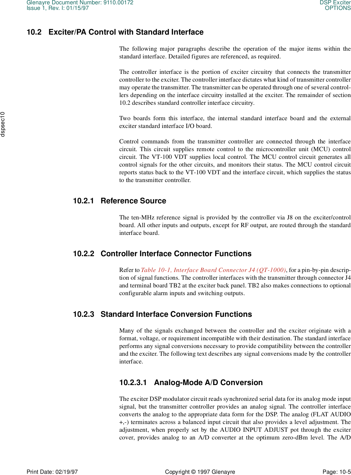 Glenayre Document Number: 9110.00172 DSP ExciterIssue 1, Rev. I: 01/15/97 OPTIONSPrint Date: 02/19/97 Copyright © 1997 Glenayre Page: 10-5    dspsec1010.2 Exciter/PA Control with Standard InterfaceThe following major paragraphs describe the operation of the major items within thestandard interface. Detailed figures are referenced, as required.The controller interface is the portion of exciter circuitry that connects the transmittercontroller to the exciter. The controller interface dictates what kind of transmitter controllermay operate the transmitter. The transmitter can be operated through one of several control-lers depending on the interface circuitry installed at the exciter. The remainder of section10.2 describes standard controller interface circuitry.Two boards form this interface, the internal standard interface board and the externalexciter standard interface I/O board.Control commands from the transmitter controller are connected through the interfacecircuit. This circuit supplies remote control to the microcontroller unit (MCU) controlcircuit. The VT-100 VDT supplies local control. The MCU control circuit generates allcontrol signals for the other circuits, and monitors their status. The MCU control circuitreports status back to the VT-100 VDT and the interface circuit, which supplies the statusto the transmitter controller.10.2.1 Reference SourceThe ten-MHz reference signal is provided by the controller via J8 on the exciter/controlboard. All other inputs and outputs, except for RF output, are routed through the standardinterface board.10.2.2 Controller Interface Connector FunctionsRefer to Table 10-1, Interface Board Connector J4 (QT-1000), for a pin-by-pin descrip-tion of signal functions. The controller interfaces with the transmitter through connector J4and terminal board TB2 at the exciter back panel. TB2 also makes connections to optionalconfigurable alarm inputs and switching outputs. 10.2.3 Standard Interface Conversion FunctionsMany of the signals exchanged between the controller and the exciter originate with aformat, voltage, or requirement incompatible with their destination. The standard interfaceperforms any signal conversions necessary to provide compatibility between the controllerand the exciter. The following text describes any signal conversions made by the controllerinterface. 10.2.3.1 Analog-Mode A/D ConversionThe exciter DSP modulator circuit reads synchronized serial data for its analog mode inputsignal, but the transmitter controller provides an analog signal. The controller interfaceconverts the analog to the appropriate data form for the DSP. The analog (FLAT AUDIO+,-) terminates across a balanced input circuit that also provides a level adjustment. Theadjustment, when properly set by the AUDIO INPUT ADJUST pot through the excitercover, provides analog to an A/D converter at the optimum zero-dBm level. The A/D