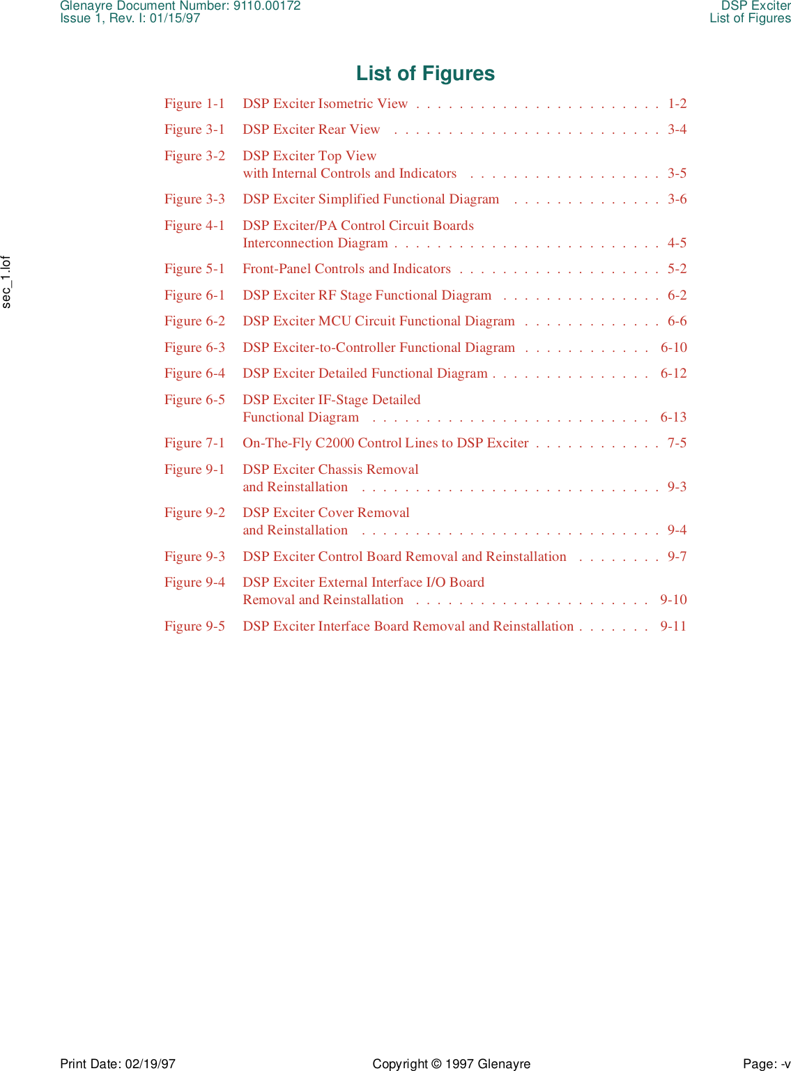 Glenayre Document Number: 9110.00172 DSP ExciterIssue 1, Rev. I: 01/15/97 List of FiguresPrint Date: 02/19/97 Copyright © 1997 Glenayre Page: -v    sec_1.lofList of FiguresFigure 1-1  DSP Exciter Isometric View  .  .  .  .  .  .  .  .  .  .  .  .  .  .  .  .  .  .  .  .  .  .  .  1-2Figure 3-1  DSP Exciter Rear View    .  .  .  .  .  .  .  .  .  .  .  .  .  .  .  .  .  .  .  .  .  .  .  .  .  3-4Figure 3-2  DSP Exciter Top Viewwith Internal Controls and Indicators   .  .  .  .  .  .  .  .  .  .  .  .  .  .  .  .  .  .  3-5Figure 3-3  DSP Exciter Simplified Functional Diagram    .  .  .  .  .  .  .  .  .  .  .  .  .  .  3-6Figure 4-1  DSP Exciter/PA Control Circuit Boards Interconnection Diagram .  .  .  .  .  .  .  .  .  .  .  .  .  .  .  .  .  .  .  .  .  .  .  .  .  4-5Figure 5-1  Front-Panel Controls and Indicators  .  .  .  .  .  .  .  .  .  .  .  .  .  .  .  .  .  .  .  5-2Figure 6-1  DSP Exciter RF Stage Functional Diagram   .  .  .  .  .  .  .  .  .  .  .  .  .  .  .  6-2Figure 6-2  DSP Exciter MCU Circuit Functional Diagram  .  .  .  .  .  .  .  .  .  .  .  .  .  6-6Figure 6-3  DSP Exciter-to-Controller Functional Diagram  .  .  .  .  .  .  .  .  .  .  .  .   6-10Figure 6-4  DSP Exciter Detailed Functional Diagram .  .  .  .  .  .  .  .  .  .  .  .  .  .  .   6-12Figure 6-5  DSP Exciter IF-Stage DetailedFunctional Diagram   .  .  .  .  .  .  .  .  .  .  .  .  .  .  .  .  .  .  .  .  .  .  .  .  .  .   6-13Figure 7-1  On-The-Fly C2000 Control Lines to DSP Exciter  .  .  .  .  .  .  .  .  .  .  .  .  7-5Figure 9-1  DSP Exciter Chassis Removal and Reinstallation    .  .  .  .  .  .  .  .  .  .  .  .  .  .  .  .  .  .  .  .  .  .  .  .  .  .  .  .  9-3Figure 9-2  DSP Exciter Cover Removal and Reinstallation    .  .  .  .  .  .  .  .  .  .  .  .  .  .  .  .  .  .  .  .  .  .  .  .  .  .  .  .  9-4Figure 9-3  DSP Exciter Control Board Removal and Reinstallation   .  .  .  .  .  .  .  .  9-7Figure 9-4  DSP Exciter External Interface I/O BoardRemoval and Reinstallation   .  .  .  .  .  .  .  .  .  .  .  .  .  .  .  .  .  .  .  .  .  .   9-10Figure 9-5  DSP Exciter Interface Board Removal and Reinstallation .  .  .  .  .  .  .   9-11