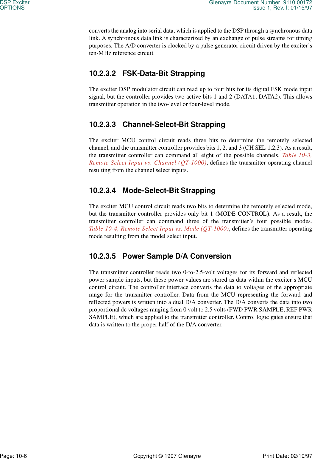 DSP Exciter Glenayre Document Number: 9110.00172OPTIONS Issue 1, Rev. I: 01/15/97Page: 10-6 Copyright © 1997 Glenayre Print Date: 02/19/97converts the analog into serial data, which is applied to the DSP through a synchronous datalink. A synchronous data link is characterized by an exchange of pulse streams for timingpurposes. The A/D converter is clocked by a pulse generator circuit driven by the exciter’sten-MHz reference circuit.10.2.3.2 FSK-Data-Bit StrappingThe exciter DSP modulator circuit can read up to four bits for its digital FSK mode inputsignal, but the controller provides two active bits 1 and 2 (DATA1, DATA2). This allowstransmitter operation in the two-level or four-level mode. 10.2.3.3 Channel-Select-Bit StrappingThe exciter MCU control circuit reads three bits to determine the remotely selectedchannel, and the transmitter controller provides bits 1, 2, and 3 (CH SEL 1,2,3). As a result,the transmitter controller can command all eight of the possible channels. Table 10-3,Remote Select Input vs. Channel (QT-1000), defines the transmitter operating channelresulting from the channel select inputs.10.2.3.4 Mode-Select-Bit StrappingThe exciter MCU control circuit reads two bits to determine the remotely selected mode,but the transmitter controller provides only bit 1 (MODE CONTROL). As a result, thetransmitter controller can command three of the transmitter’s four possible modes.Table 10-4, Remote Select Input vs. Mode (QT-1000), defines the transmitter operatingmode resulting from the model select input.10.2.3.5 Power Sample D/A ConversionThe transmitter controller reads two 0-to-2.5-volt voltages for its forward and reflectedpower sample inputs, but these power values are stored as data within the exciter’s MCUcontrol circuit. The controller interface converts the data to voltages of the appropriaterange for the transmitter controller. Data from the MCU representing the forward andreflected powers is written into a dual D/A converter. The D/A converts the data into twoproportional dc voltages ranging from 0 volt to 2.5 volts (FWD PWR SAMPLE, REF PWRSAMPLE), which are applied to the transmitter controller. Control logic gates ensure thatdata is written to the proper half of the D/A converter.