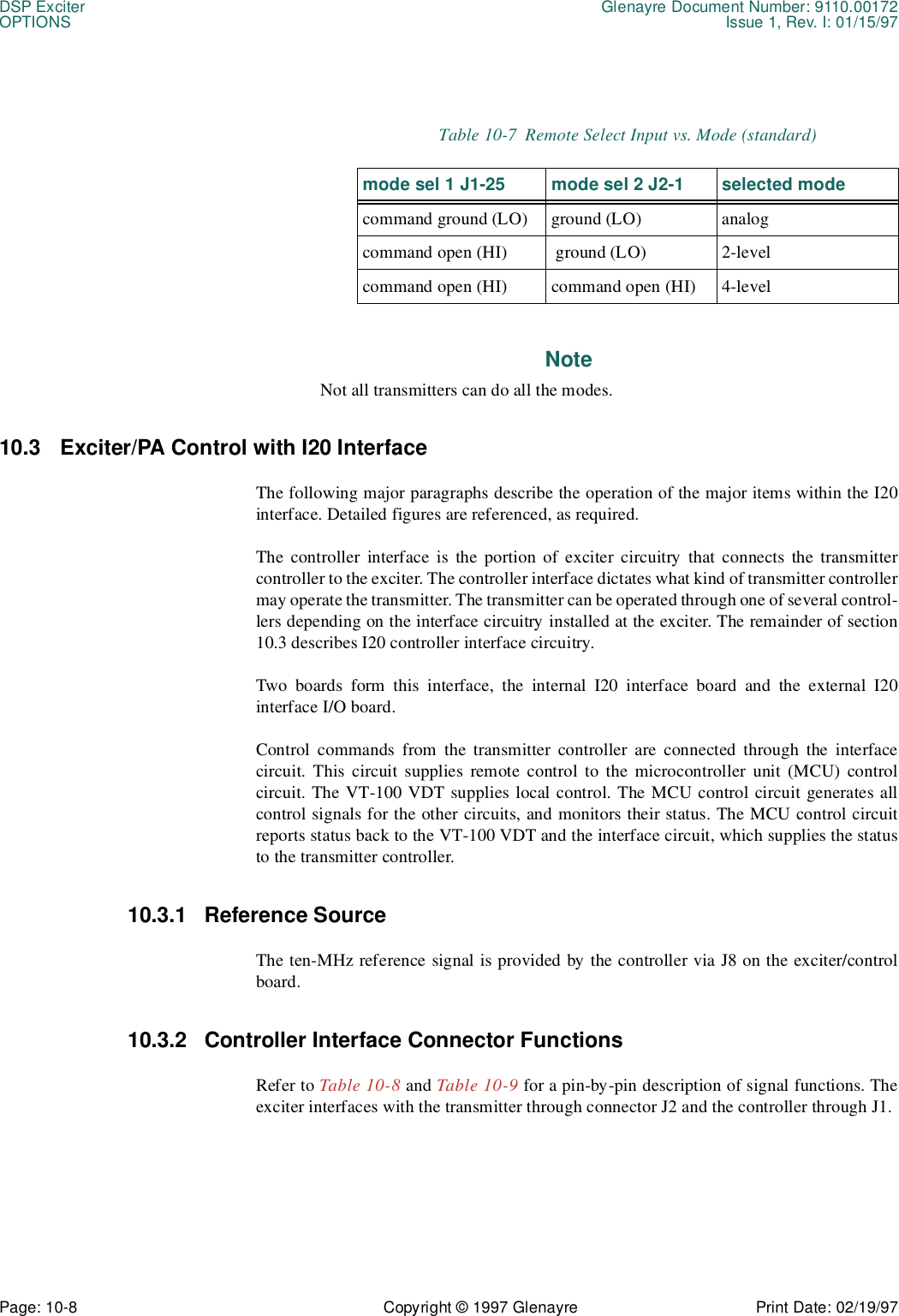 DSP Exciter Glenayre Document Number: 9110.00172OPTIONS Issue 1, Rev. I: 01/15/97Page: 10-8 Copyright © 1997 Glenayre Print Date: 02/19/97NoteNot all transmitters can do all the modes.10.3 Exciter/PA Control with I20 InterfaceThe following major paragraphs describe the operation of the major items within the I20interface. Detailed figures are referenced, as required.The controller interface is the portion of exciter circuitry that connects the transmittercontroller to the exciter. The controller interface dictates what kind of transmitter controllermay operate the transmitter. The transmitter can be operated through one of several control-lers depending on the interface circuitry installed at the exciter. The remainder of section10.3 describes I20 controller interface circuitry. Two boards form this interface, the internal I20 interface board and the external I20interface I/O board.Control commands from the transmitter controller are connected through the interfacecircuit. This circuit supplies remote control to the microcontroller unit (MCU) controlcircuit. The VT-100 VDT supplies local control. The MCU control circuit generates allcontrol signals for the other circuits, and monitors their status. The MCU control circuitreports status back to the VT-100 VDT and the interface circuit, which supplies the statusto the transmitter controller.10.3.1 Reference SourceThe ten-MHz reference signal is provided by the controller via J8 on the exciter/controlboard. 10.3.2 Controller Interface Connector FunctionsRefer to Table 10-8 and Table 10-9 for a pin-by-pin description of signal functions. Theexciter interfaces with the transmitter through connector J2 and the controller through J1.Table 10-7  Remote Select Input vs. Mode (standard)mode sel 1 J1-25 mode sel 2 J2-1 selected modecommand ground (LO) ground (LO) analogcommand open (HI)  ground (LO) 2-levelcommand open (HI) command open (HI) 4-level