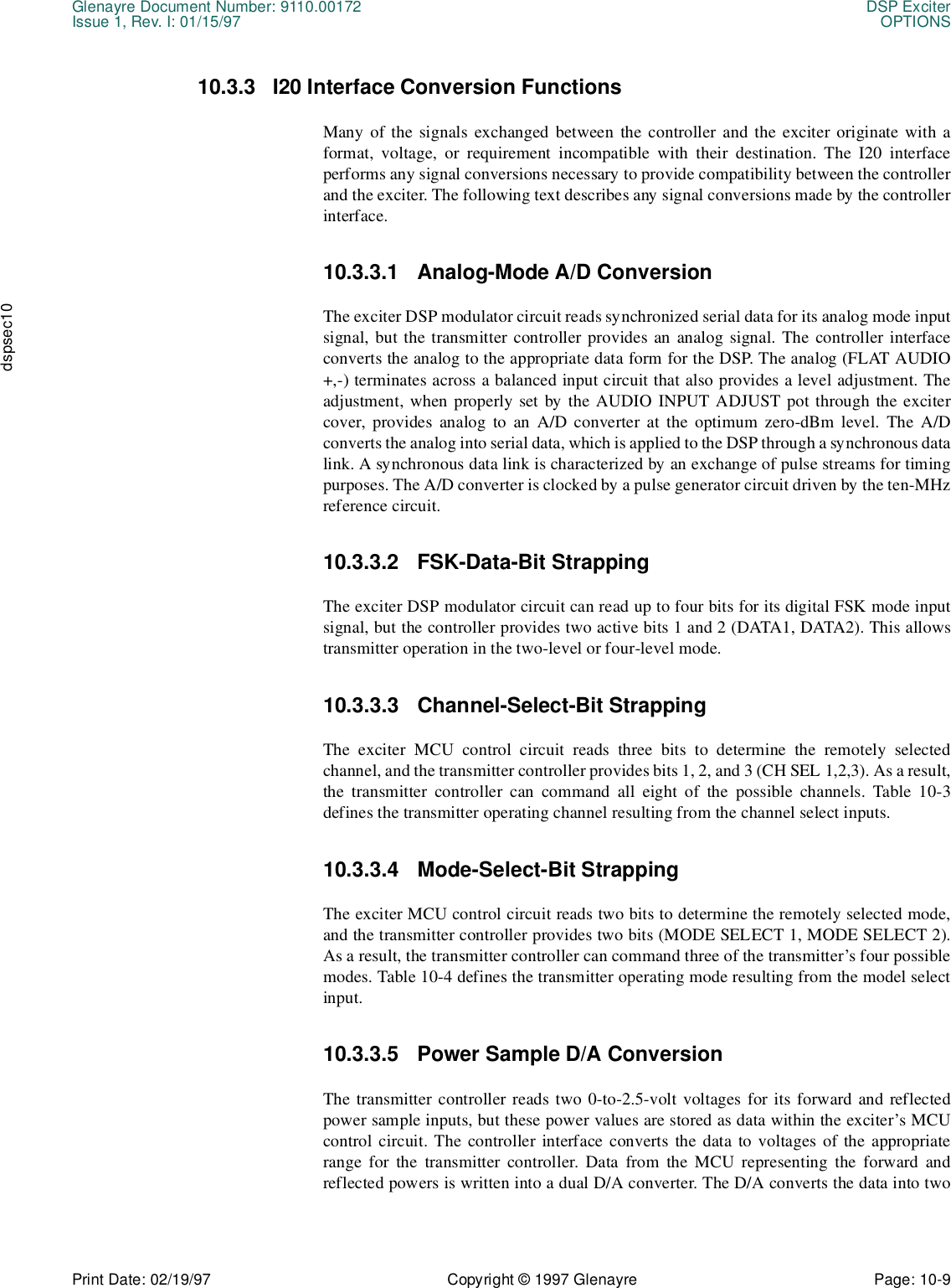 Glenayre Document Number: 9110.00172 DSP ExciterIssue 1, Rev. I: 01/15/97 OPTIONSPrint Date: 02/19/97 Copyright © 1997 Glenayre Page: 10-9    dspsec1010.3.3 I20 Interface Conversion FunctionsMany of the signals exchanged between the controller and the exciter originate with aformat, voltage, or requirement incompatible with their destination. The I20 interfaceperforms any signal conversions necessary to provide compatibility between the controllerand the exciter. The following text describes any signal conversions made by the controllerinterface. 10.3.3.1 Analog-Mode A/D ConversionThe exciter DSP modulator circuit reads synchronized serial data for its analog mode inputsignal, but the transmitter controller provides an analog signal. The controller interfaceconverts the analog to the appropriate data form for the DSP. The analog (FLAT AUDIO+,-) terminates across a balanced input circuit that also provides a level adjustment. Theadjustment, when properly set by the AUDIO INPUT ADJUST pot through the excitercover, provides analog to an A/D converter at the optimum zero-dBm level. The A/Dconverts the analog into serial data, which is applied to the DSP through a synchronous datalink. A synchronous data link is characterized by an exchange of pulse streams for timingpurposes. The A/D converter is clocked by a pulse generator circuit driven by the ten-MHzreference circuit.10.3.3.2 FSK-Data-Bit StrappingThe exciter DSP modulator circuit can read up to four bits for its digital FSK mode inputsignal, but the controller provides two active bits 1 and 2 (DATA1, DATA2). This allowstransmitter operation in the two-level or four-level mode. 10.3.3.3 Channel-Select-Bit StrappingThe exciter MCU control circuit reads three bits to determine the remotely selectedchannel, and the transmitter controller provides bits 1, 2, and 3 (CH SEL 1,2,3). As a result,the transmitter controller can command all eight of the possible channels. Table 10-3defines the transmitter operating channel resulting from the channel select inputs.10.3.3.4 Mode-Select-Bit StrappingThe exciter MCU control circuit reads two bits to determine the remotely selected mode,and the transmitter controller provides two bits (MODE SELECT 1, MODE SELECT 2).As a result, the transmitter controller can command three of the transmitter’s four possiblemodes. Table 10-4 defines the transmitter operating mode resulting from the model selectinput.10.3.3.5 Power Sample D/A ConversionThe transmitter controller reads two 0-to-2.5-volt voltages for its forward and reflectedpower sample inputs, but these power values are stored as data within the exciter’s MCUcontrol circuit. The controller interface converts the data to voltages of the appropriaterange for the transmitter controller. Data from the MCU representing the forward andreflected powers is written into a dual D/A converter. The D/A converts the data into two