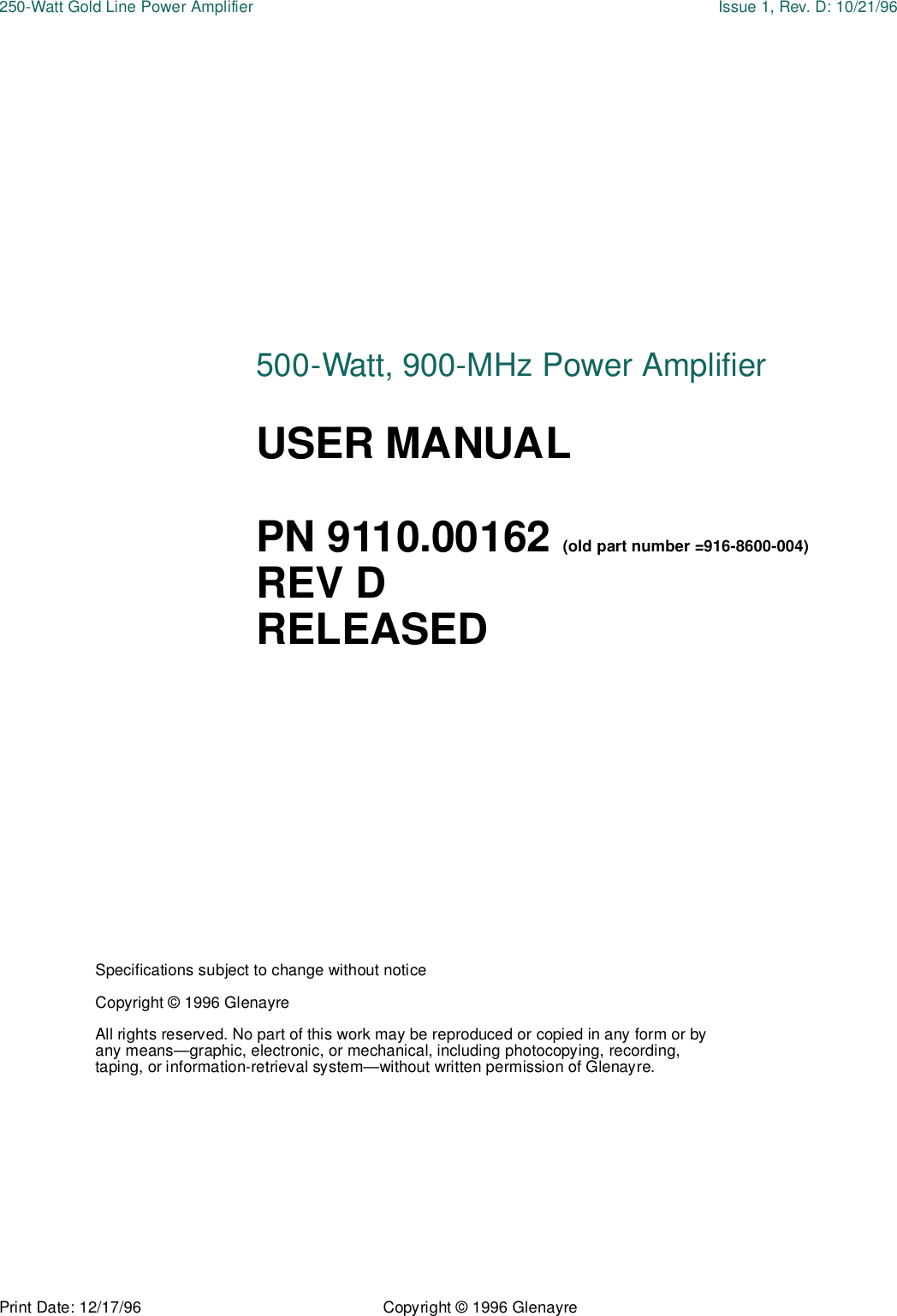 Print Date: 12/17/96 Copyright © 1996 Glenayre250-Watt Gold Line Power Amplifier Issue 1, Rev. D: 10/21/96Specifications subject to change without noticeCopyright © 1996 GlenayreAll rights reserved. No part of this work may be reproduced or copied in any form or by any means—graphic, electronic, or mechanical, including photocopying, recording, taping, or information-retrieval system—without written permission of Glenayre.500-Watt, 900-MHz Power AmplifierUSER MANUALPN 9110.00162 (old part number =916-8600-004)REV DRELEASED