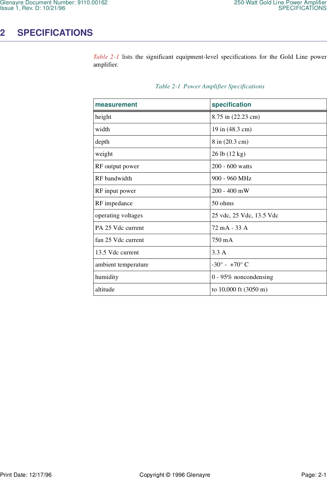 Glenayre Document Number: 9110.00162 250-Watt Gold Line Power AmplifierIssue 1, Rev. D: 10/21/96 SPECIFICATIONSPrint Date: 12/17/96 Copyright © 1996 Glenayre Page: 2-1    2 SPECIFICATIONSTable 2-1 lists the significant equipment-level specifications for the Gold Line poweramplifier.                      Table 2-1  Power Amplifier Specificationsmeasurement specificationheight 8.75 in (22.23 cm)width 19 in (48.3 cm)depth 8 in (20.3 cm)weight 26 lb (12 kg)RF output power 200 - 600 wattsRF bandwidth 900 - 960 MHzRF input power 200 - 400 mWRF impedance 50 ohmsoperating voltages 25 vdc, 25 Vdc, 13.5 VdcPA 25 Vdc current 72 mA - 33 Afan 25 Vdc current 750 mA13.5 Vdc current 3.3 Aambient temperature -30° -  +70° Chumidity 0 - 95% noncondensingaltitude to 10,000 ft (3050 m)