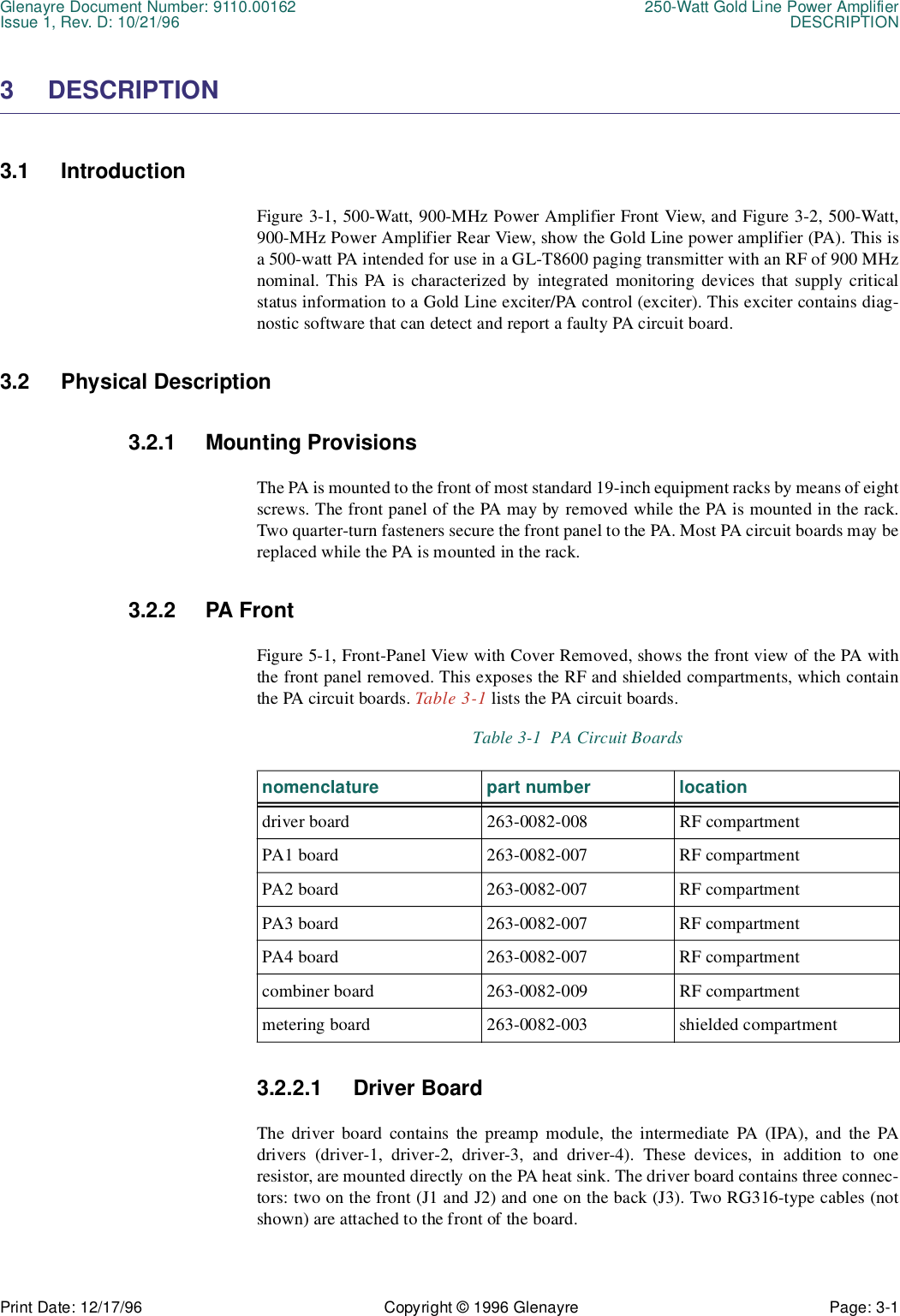 Glenayre Document Number: 9110.00162 250-Watt Gold Line Power AmplifierIssue 1, Rev. D: 10/21/96 DESCRIPTIONPrint Date: 12/17/96 Copyright © 1996 Glenayre Page: 3-1    3 DESCRIPTION3.1 IntroductionFigure 3-1, 500-Watt, 900-MHz Power Amplifier Front View, and Figure 3-2, 500-Watt,900-MHz Power Amplifier Rear View, show the Gold Line power amplifier (PA). This isa 500-watt PA intended for use in a GL-T8600 paging transmitter with an RF of 900 MHznominal. This PA is characterized by integrated monitoring devices that supply criticalstatus information to a Gold Line exciter/PA control (exciter). This exciter contains diag-nostic software that can detect and report a faulty PA circuit board.3.2 Physical Description3.2.1 Mounting ProvisionsThe PA is mounted to the front of most standard 19-inch equipment racks by means of eightscrews. The front panel of the PA may by removed while the PA is mounted in the rack.Two quarter-turn fasteners secure the front panel to the PA. Most PA circuit boards may bereplaced while the PA is mounted in the rack.3.2.2 PA FrontFigure 5-1, Front-Panel View with Cover Removed, shows the front view of the PA withthe front panel removed. This exposes the RF and shielded compartments, which containthe PA circuit boards. Table 3-1 lists the PA circuit boards.  3.2.2.1 Driver BoardThe driver board contains the preamp module, the intermediate PA (IPA), and the PAdrivers (driver-1, driver-2, driver-3, and driver-4). These devices, in addition to oneresistor, are mounted directly on the PA heat sink. The driver board contains three connec-tors: two on the front (J1 and J2) and one on the back (J3). Two RG316-type cables (notshown) are attached to the front of the board.Table 3-1  PA Circuit Boardsnomenclature part number locationdriver board  263-0082-008 RF compartmentPA1 board  263-0082-007 RF compartmentPA2 board  263-0082-007 RF compartmentPA3 board 263-0082-007 RF compartmentPA4 board 263-0082-007 RF compartmentcombiner board  263-0082-009 RF compartmentmetering board  263-0082-003 shielded compartment