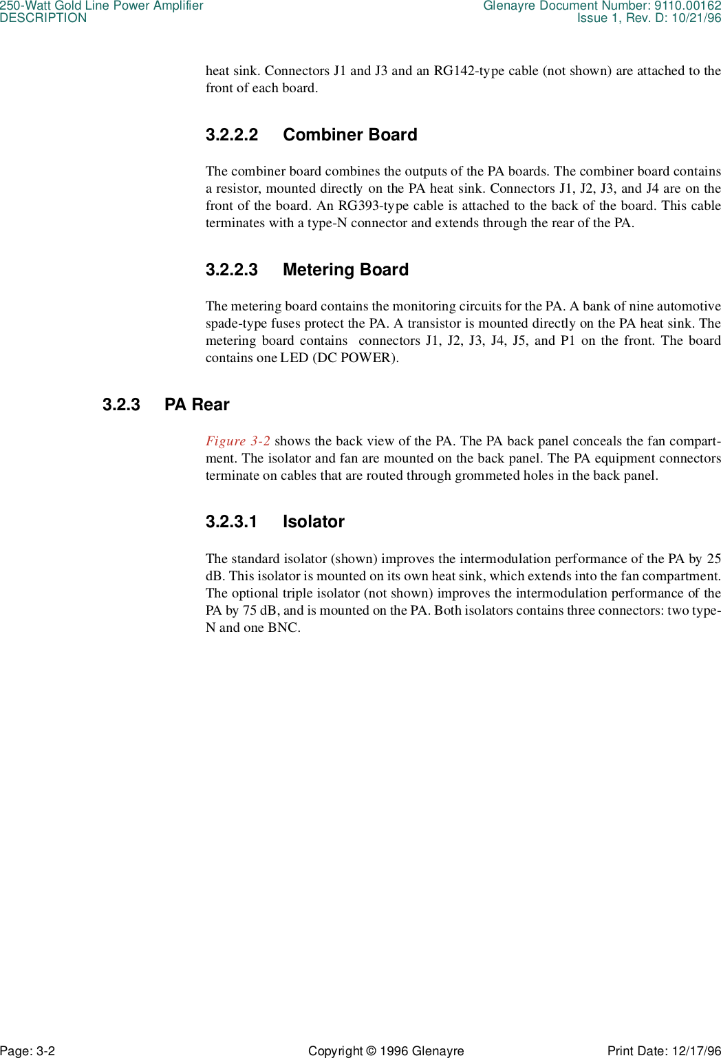 250-Watt Gold Line Power Amplifier Glenayre Document Number: 9110.00162DESCRIPTION Issue 1, Rev. D: 10/21/96Page: 3-2 Copyright © 1996 Glenayre Print Date: 12/17/96heat sink. Connectors J1 and J3 and an RG142-type cable (not shown) are attached to thefront of each board.3.2.2.2 Combiner BoardThe combiner board combines the outputs of the PA boards. The combiner board containsa resistor, mounted directly on the PA heat sink. Connectors J1, J2, J3, and J4 are on thefront of the board. An RG393-type cable is attached to the back of the board. This cableterminates with a type-N connector and extends through the rear of the PA.3.2.2.3 Metering BoardThe metering board contains the monitoring circuits for the PA. A bank of nine automotivespade-type fuses protect the PA. A transistor is mounted directly on the PA heat sink. Themetering board contains  connectors J1, J2, J3, J4, J5, and P1 on the front. The boardcontains one LED (DC POWER).3.2.3 PA RearFigure 3-2 shows the back view of the PA. The PA back panel conceals the fan compart-ment. The isolator and fan are mounted on the back panel. The PA equipment connectorsterminate on cables that are routed through grommeted holes in the back panel.3.2.3.1 IsolatorThe standard isolator (shown) improves the intermodulation performance of the PA by 25dB. This isolator is mounted on its own heat sink, which extends into the fan compartment.The optional triple isolator (not shown) improves the intermodulation performance of thePA by 75 dB, and is mounted on the PA. Both isolators contains three connectors: two type-N and one BNC. 