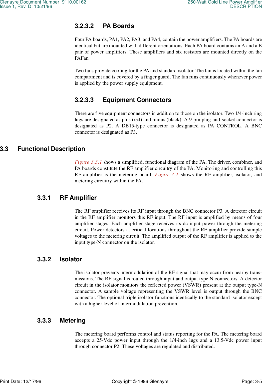 Glenayre Document Number: 9110.00162 250-Watt Gold Line Power AmplifierIssue 1, Rev. D: 10/21/96 DESCRIPTIONPrint Date: 12/17/96 Copyright © 1996 Glenayre Page: 3-5    3.2.3.2 PA BoardsFour PA boards, PA1, PA2, PA3, and PA4, contain the power amplifiers. The PA boards areidentical but are mounted with different orientations. Each PA board contains an A and a Bpair of power amplifiers. These amplifiers and six resistors are mounted directly on thePAFanTwo fans provide cooling for the PA and standard isolator. The fan is located within the fancompartment and is covered by a finger guard. The fan runs continuously whenever poweris applied by the power supply equipment.3.2.3.3 Equipment ConnectorsThere are five equipment connectors in addition to those on the isolator. Two 1/4-inch ringlugs are designated as plus (red) and minus (black). A 9-pin plug-and-socket connector isdesignated as P2. A DB15-type connector is designated as PA CONTROL. A BNCconnector is designated as P3.3.3 Functional DescriptionFigure 3.3.1 shows a simplified, functional diagram of the PA. The driver, combiner, andPA boards constitute the RF amplifier circuitry of the PA. Monitoring and controlling thisRF amplifier is the metering board. Figure 3-1 shows the RF amplifier, isolator, andmetering circuitry within the PA.3.3.1 RF AmplifierThe RF amplifier receives its RF input through the BNC connector P3. A detector circuitin the RF amplifier monitors this RF input. The RF input is amplified by means of fouramplifier stages. Each amplifier stage receives its dc input power through the meteringcircuit. Power detectors at critical locations throughout the RF amplifier provide samplevoltages to the metering circuit. The amplified output of the RF amplifier is applied to theinput type-N connector on the isolator.3.3.2 IsolatorThe isolator prevents intermodulation of the RF signal that may occur from nearby trans-missions. The RF signal is routed through input and output type N connectors. A detectorcircuit in the isolator monitors the reflected power (VSWR) present at the output type-Nconnector. A sample voltage representing the VSWR level is output through the BNCconnector. The optional triple isolator functions identically to the standard isolator exceptwith a higher level of intermodulation prevention.3.3.3 MeteringThe metering board performs control and status reporting for the PA. The metering boardaccepts a 25-Vdc power input through the 1/4-inch lugs and a 13.5-Vdc power inputthrough connector P2. These voltages are regulated and distributed.