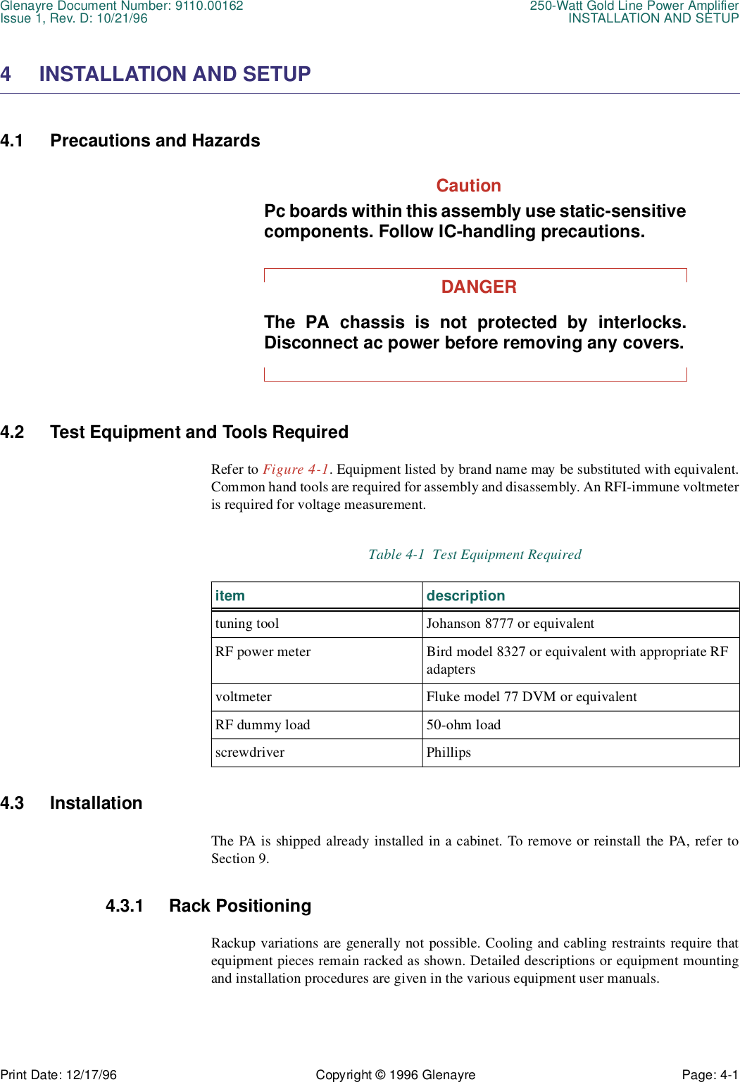 Glenayre Document Number: 9110.00162 250-Watt Gold Line Power AmplifierIssue 1, Rev. D: 10/21/96 INSTALLATION AND SETUPPrint Date: 12/17/96 Copyright © 1996 Glenayre Page: 4-1    4 INSTALLATION AND SETUP4.1 Precautions and HazardsCautionPc boards within this assembly use static-sensitivecomponents. Follow IC-handling precautions.DANGERThe PA chassis is not protected by interlocks.Disconnect ac power before removing any covers.4.2 Test Equipment and Tools RequiredRefer to Figure 4-1. Equipment listed by brand name may be substituted with equivalent.Common hand tools are required for assembly and disassembly. An RFI-immune voltmeteris required for voltage measurement.4.3 InstallationThe PA is shipped already installed in a cabinet. To remove or reinstall the PA, refer toSection 9.4.3.1 Rack PositioningRackup variations are generally not possible. Cooling and cabling restraints require thatequipment pieces remain racked as shown. Detailed descriptions or equipment mountingand installation procedures are given in the various equipment user manuals.Table 4-1  Test Equipment Requireditem descriptiontuning tool Johanson 8777 or equivalentRF power meter Bird model 8327 or equivalent with appropriate RF adaptersvoltmeter Fluke model 77 DVM or equivalentRF dummy load 50-ohm loadscrewdriver Phillips