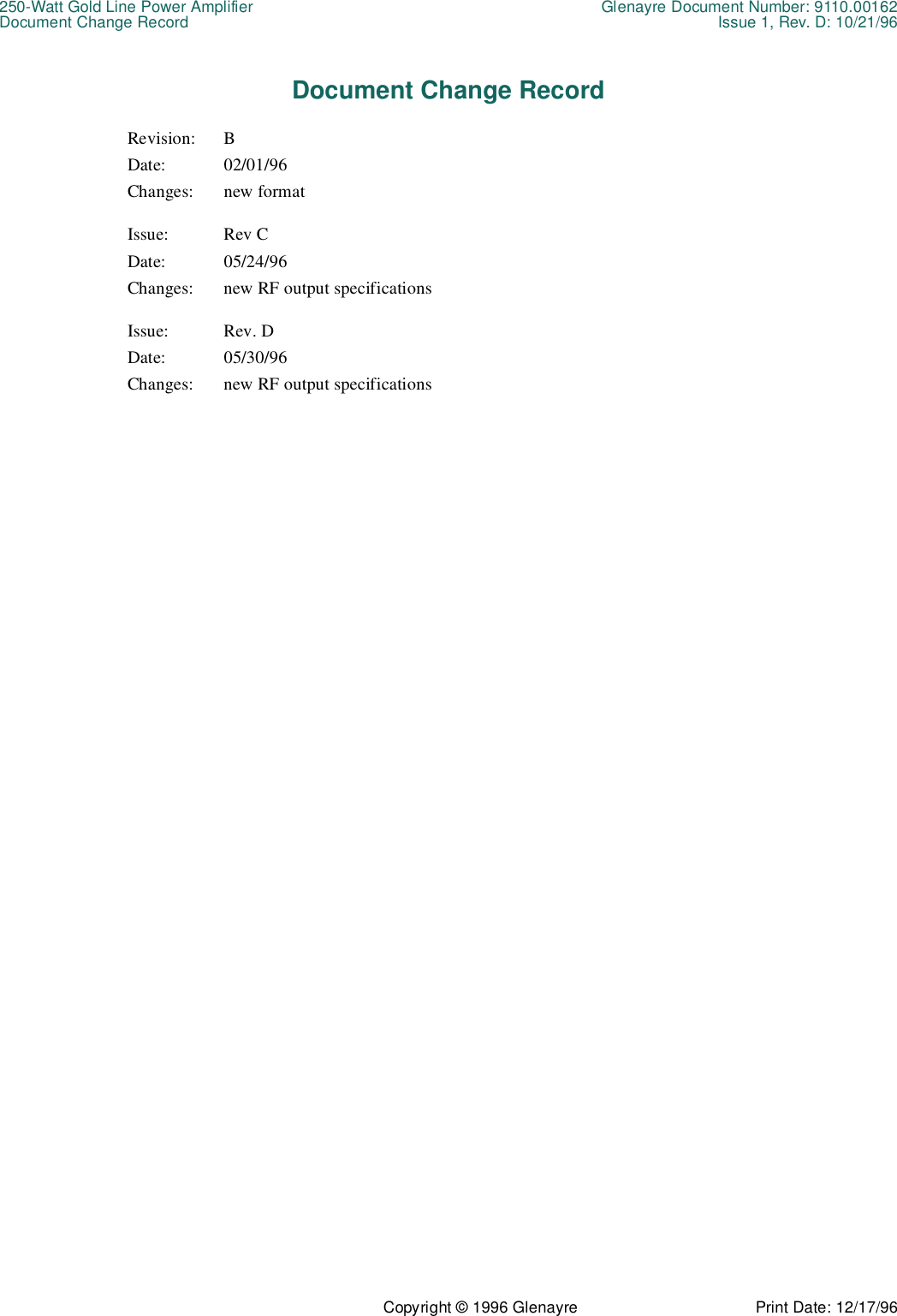 250-Watt Gold Line Power Amplifier Glenayre Document Number: 9110.00162Document Change Record Issue 1, Rev. D: 10/21/96Copyright © 1996 Glenayre Print Date: 12/17/96Document Change RecordRevision: BDate: 02/01/96Changes: new formatIssue: Rev CDate: 05/24/96Changes: new RF output specificationsIssue: Rev. DDate: 05/30/96Changes: new RF output specifications