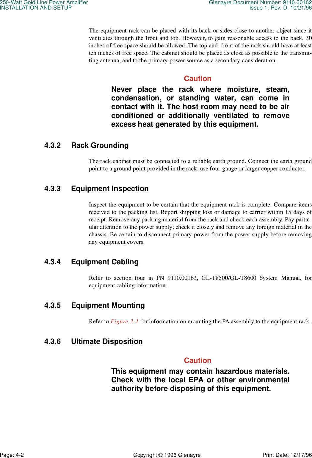 250-Watt Gold Line Power Amplifier Glenayre Document Number: 9110.00162INSTALLATION AND SETUP Issue 1, Rev. D: 10/21/96Page: 4-2 Copyright © 1996 Glenayre Print Date: 12/17/96The equipment rack can be placed with its back or sides close to another object since itventilates through the front and top. However, to gain reasonable access to the back, 30inches of free space should be allowed. The top and  front of the rack should have at leastten inches of free space. The cabinet should be placed as close as possible to the transmit-ting antenna, and to the primary power source as a secondary consideration.CautionNever place the rack where moisture, steam,condensation, or standing water, can come incontact with it. The host room may need to be airconditioned or additionally ventilated to removeexcess heat generated by this equipment.4.3.2 Rack GroundingThe rack cabinet must be connected to a reliable earth ground. Connect the earth groundpoint to a ground point provided in the rack; use four-gauge or larger copper conductor.4.3.3 Equipment InspectionInspect the equipment to be certain that the equipment rack is complete. Compare itemsreceived to the packing list. Report shipping loss or damage to carrier within 15 days ofreceipt. Remove any packing material from the rack and check each assembly. Pay partic-ular attention to the power supply; check it closely and remove any foreign material in thechassis. Be certain to disconnect primary power from the power supply before removingany equipment covers.4.3.4 Equipment CablingRefer to section four in PN 9110.00163, GL-T8500/GL-T8600 System Manual, forequipment cabling information.4.3.5 Equipment MountingRefer to Figure 3-1 for information on mounting the PA assembly to the equipment rack.4.3.6 Ultimate DispositionCautionThis equipment may contain hazardous materials.Check with the local EPA or other environmentalauthority before disposing of this equipment.
