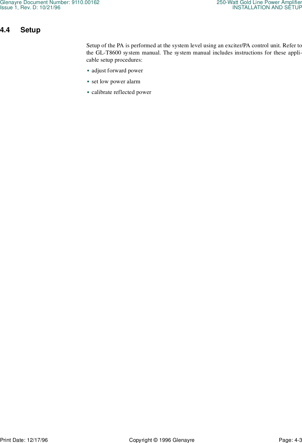 Glenayre Document Number: 9110.00162 250-Watt Gold Line Power AmplifierIssue 1, Rev. D: 10/21/96 INSTALLATION AND SETUPPrint Date: 12/17/96 Copyright © 1996 Glenayre Page: 4-3    4.4 SetupSetup of the PA is performed at the system level using an exciter/PA control unit. Refer tothe GL-T8600 system manual. The system manual includes instructions for these appli-cable setup procedures:•adjust forward power•set low power alarm•calibrate reflected power