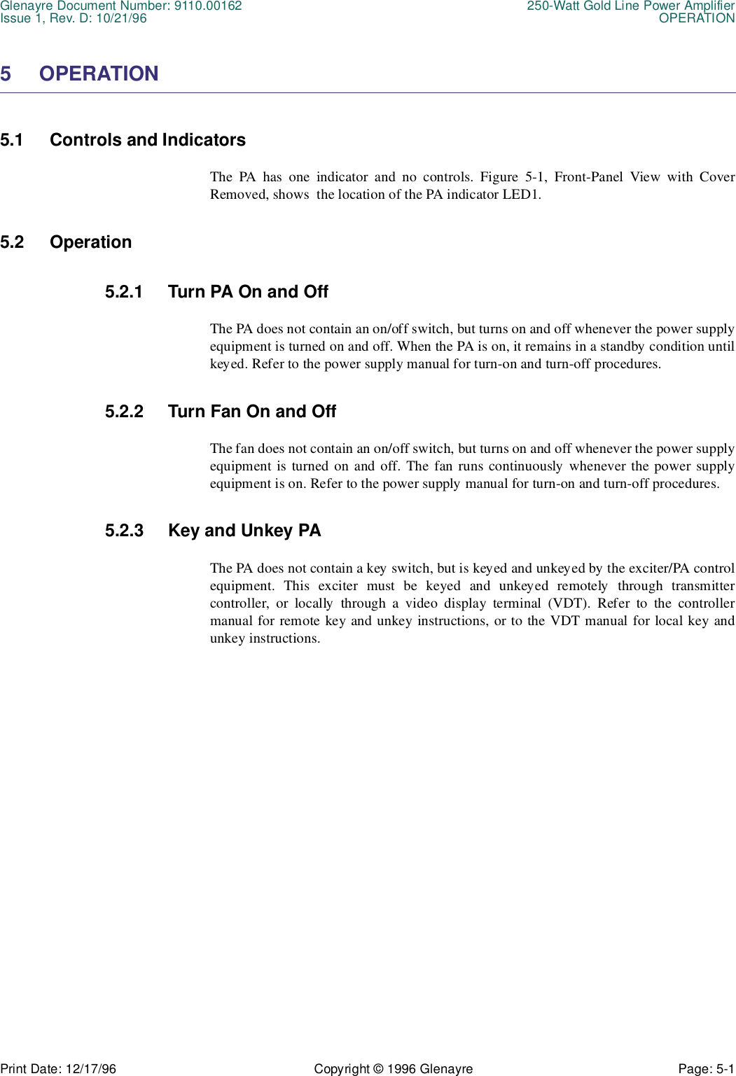 Glenayre Document Number: 9110.00162 250-Watt Gold Line Power AmplifierIssue 1, Rev. D: 10/21/96 OPERATIONPrint Date: 12/17/96 Copyright © 1996 Glenayre Page: 5-1    5 OPERATION5.1 Controls and IndicatorsThe PA has one indicator and no controls. Figure 5-1, Front-Panel View with CoverRemoved, shows  the location of the PA indicator LED1.5.2 Operation5.2.1 Turn PA On and OffThe PA does not contain an on/off switch, but turns on and off whenever the power supplyequipment is turned on and off. When the PA is on, it remains in a standby condition untilkeyed. Refer to the power supply manual for turn-on and turn-off procedures.5.2.2 Turn Fan On and OffThe fan does not contain an on/off switch, but turns on and off whenever the power supplyequipment is turned on and off. The fan runs continuously whenever the power supplyequipment is on. Refer to the power supply manual for turn-on and turn-off procedures.5.2.3 Key and Unkey PAThe PA does not contain a key switch, but is keyed and unkeyed by the exciter/PA controlequipment. This exciter must be keyed and unkeyed remotely through transmittercontroller, or locally through a video display terminal (VDT). Refer to the controllermanual for remote key and unkey instructions, or to the VDT manual for local key andunkey instructions.