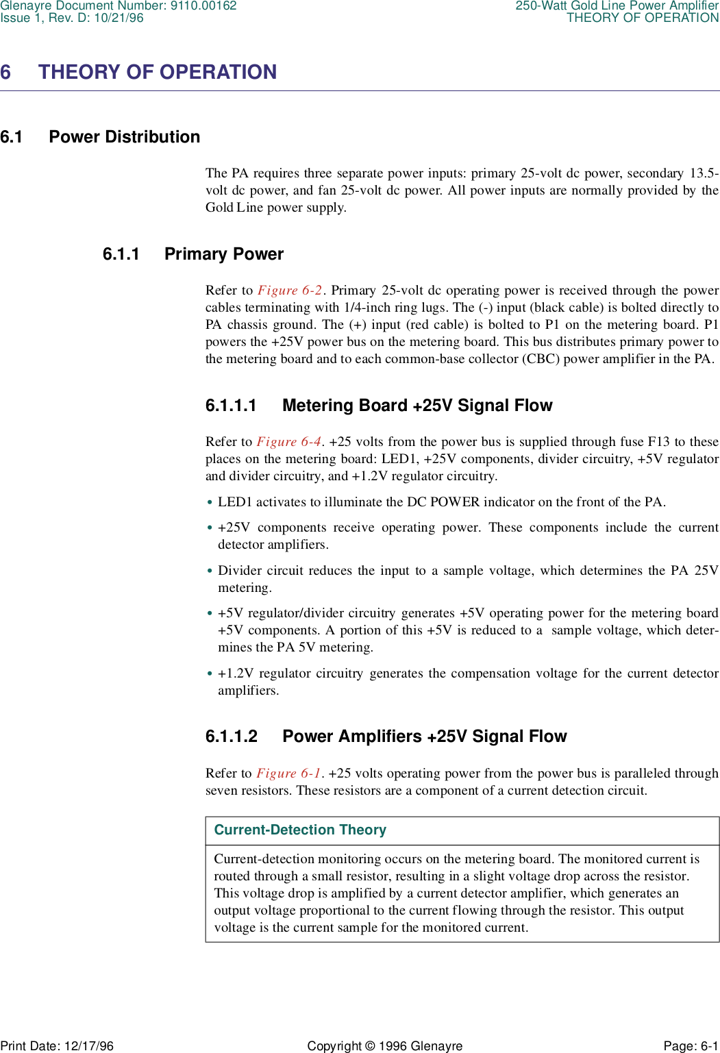 Glenayre Document Number: 9110.00162 250-Watt Gold Line Power AmplifierIssue 1, Rev. D: 10/21/96 THEORY OF OPERATIONPrint Date: 12/17/96 Copyright © 1996 Glenayre Page: 6-1    6 THEORY OF OPERATION6.1 Power DistributionThe PA requires three separate power inputs: primary 25-volt dc power, secondary 13.5-volt dc power, and fan 25-volt dc power. All power inputs are normally provided by theGold Line power supply.6.1.1 Primary PowerRefer to Figure 6-2. Primary 25-volt dc operating power is received through the powercables terminating with 1/4-inch ring lugs. The (-) input (black cable) is bolted directly toPA chassis ground. The (+) input (red cable) is bolted to P1 on the metering board. P1powers the +25V power bus on the metering board. This bus distributes primary power tothe metering board and to each common-base collector (CBC) power amplifier in the PA.6.1.1.1 Metering Board +25V Signal FlowRefer to Figure 6-4. +25 volts from the power bus is supplied through fuse F13 to theseplaces on the metering board: LED1, +25V components, divider circuitry, +5V regulatorand divider circuitry, and +1.2V regulator circuitry.•LED1 activates to illuminate the DC POWER indicator on the front of the PA.•+25V components receive operating power. These components include the currentdetector amplifiers.•Divider circuit reduces the input to a sample voltage, which determines the PA 25Vmetering.•+5V regulator/divider circuitry generates +5V operating power for the metering board+5V components. A portion of this +5V is reduced to a  sample voltage, which deter-mines the PA 5V metering.•+1.2V regulator circuitry generates the compensation voltage for the current detectoramplifiers.6.1.1.2 Power Amplifiers +25V Signal FlowRefer to Figure 6-1. +25 volts operating power from the power bus is paralleled throughseven resistors. These resistors are a component of a current detection circuit.  Current-Detection TheoryCurrent-detection monitoring occurs on the metering board. The monitored current is routed through a small resistor, resulting in a slight voltage drop across the resistor. This voltage drop is amplified by a current detector amplifier, which generates an    output voltage proportional to the current flowing through the resistor. This output voltage is the current sample for the monitored current.