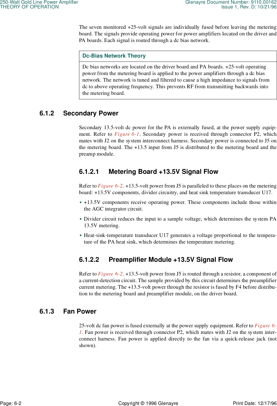 250-Watt Gold Line Power Amplifier Glenayre Document Number: 9110.00162THEORY OF OPERATION Issue 1, Rev. D: 10/21/96Page: 6-2 Copyright © 1996 Glenayre Print Date: 12/17/96The seven monitored +25-volt signals are individually fused before leaving the meteringboard. The signals provide operating power for power amplifiers located on the driver andPA boards. Each signal is routed through a dc bias network.   6.1.2 Secondary PowerSecondary 13.5-volt dc power for the PA is externally fused, at the power supply equip-ment. Refer to Figure 6-1. Secondary power is received through connector P2, whichmates with J2 on the system interconnect harness. Secondary power is connected to J5 onthe metering board. The +13.5 input from J5 is distributed to the metering board and thepreamp module.6.1.2.1 Metering Board +13.5V Signal FlowRefer to Figure 6-2. +13.5-volt power from J5 is paralleled to these places on the meteringboard: +13.5V components, divider circuitry, and heat sink temperature transducer U17.•+13.5V components receive operating power. These components include those withinthe AGC integrator circuit.•Divider circuit reduces the input to a sample voltage, which determines the system PA13.5V metering.•Heat-sink-temperature transducer U17 generates a voltage proportional to the tempera-ture of the PA heat sink, which determines the temperature metering.6.1.2.2 Preamplifier Module +13.5V Signal FlowRefer to Figure 6-2. +13.5-volt power from J5 is routed through a resistor, a component ofa current-detection circuit. The sample provided by this circuit determines the preamplifiercurrent metering. The +13.5-volt power through the resistor is fused by F4 before distribu-tion to the metering board and preamplifier module, on the driver board.6.1.3 Fan Power25-volt dc fan power is fused externally at the power supply equipment. Refer to Figure 6-1. Fan power is received through connector P2, which mates with J2 on the system inter-connect harness. Fan power is applied directly to the fan via a quick-release jack (notshown). Dc-Bias Network TheoryDc bias networks are located on the driver board and PA boards. +25-volt operating power from the metering board is applied to the power amplifiers through a dc bias  network. The network is tuned and filtered to cause a high impedance to signals from dc to above operating frequency. This prevents RF from transmitting backwards into the metering board.