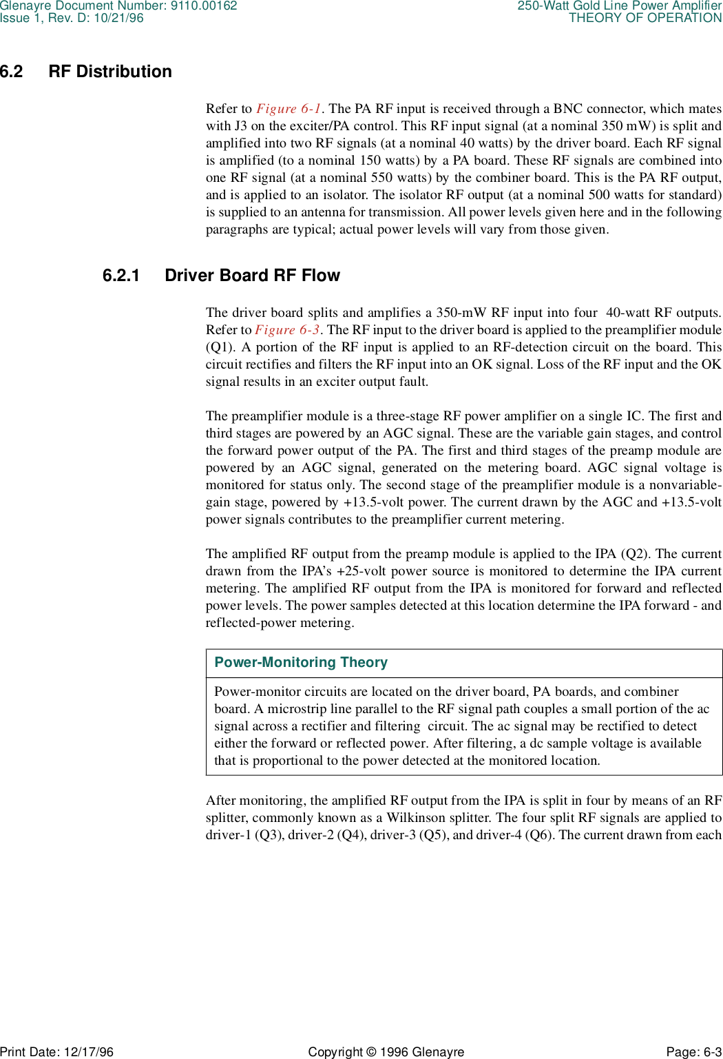 Glenayre Document Number: 9110.00162 250-Watt Gold Line Power AmplifierIssue 1, Rev. D: 10/21/96 THEORY OF OPERATIONPrint Date: 12/17/96 Copyright © 1996 Glenayre Page: 6-3    6.2 RF DistributionRefer to Figure 6-1. The PA RF input is received through a BNC connector, which mateswith J3 on the exciter/PA control. This RF input signal (at a nominal 350 mW) is split andamplified into two RF signals (at a nominal 40 watts) by the driver board. Each RF signalis amplified (to a nominal 150 watts) by a PA board. These RF signals are combined intoone RF signal (at a nominal 550 watts) by the combiner board. This is the PA RF output,and is applied to an isolator. The isolator RF output (at a nominal 500 watts for standard)is supplied to an antenna for transmission. All power levels given here and in the followingparagraphs are typical; actual power levels will vary from those given.6.2.1 Driver Board RF FlowThe driver board splits and amplifies a 350-mW RF input into four  40-watt RF outputs.Refer to Figure 6-3. The RF input to the driver board is applied to the preamplifier module(Q1). A portion of the RF input is applied to an RF-detection circuit on the board. Thiscircuit rectifies and filters the RF input into an OK signal. Loss of the RF input and the OKsignal results in an exciter output fault.The preamplifier module is a three-stage RF power amplifier on a single IC. The first andthird stages are powered by an AGC signal. These are the variable gain stages, and controlthe forward power output of the PA. The first and third stages of the preamp module arepowered by an AGC signal, generated on the metering board. AGC signal voltage ismonitored for status only. The second stage of the preamplifier module is a nonvariable-gain stage, powered by +13.5-volt power. The current drawn by the AGC and +13.5-voltpower signals contributes to the preamplifier current metering.The amplified RF output from the preamp module is applied to the IPA (Q2). The currentdrawn from the IPA’s +25-volt power source is monitored to determine the IPA currentmetering. The amplified RF output from the IPA is monitored for forward and reflectedpower levels. The power samples detected at this location determine the IPA forward - andreflected-power metering. After monitoring, the amplified RF output from the IPA is split in four by means of an RFsplitter, commonly known as a Wilkinson splitter. The four split RF signals are applied todriver-1 (Q3), driver-2 (Q4), driver-3 (Q5), and driver-4 (Q6). The current drawn from eachPower-Monitoring TheoryPower-monitor circuits are located on the driver board, PA boards, and combiner board. A microstrip line parallel to the RF signal path couples a small portion of the ac signal across a rectifier and filtering  circuit. The ac signal may be rectified to detect  either the forward or reflected power. After filtering, a dc sample voltage is available that is proportional to the power detected at the monitored location.