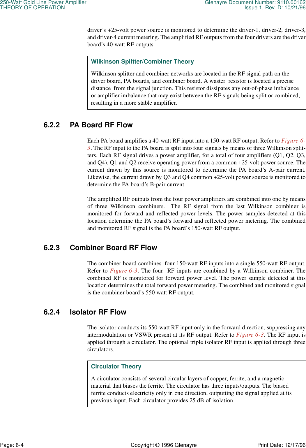 250-Watt Gold Line Power Amplifier Glenayre Document Number: 9110.00162THEORY OF OPERATION Issue 1, Rev. D: 10/21/96Page: 6-4 Copyright © 1996 Glenayre Print Date: 12/17/96driver’s +25-volt power source is monitored to determine the driver-1, driver-2, driver-3,and driver-4 current metering. The amplified RF outputs from the four drivers are the driverboard’s 40-watt RF outputs.  6.2.2 PA Board RF FlowEach PA board amplifies a 40-watt RF input into a 150-watt RF output. Refer to Figure 6-3. The RF input to the PA board is split into four signals by means of three Wilkinson split-ters. Each RF signal drives a power amplifier, for a total of four amplifiers (Q1, Q2, Q3,and Q4). Q1 and Q2 receive operating power from a common +25-volt power source. Thecurrent drawn by this source is monitored to determine the PA board’s A-pair current.Likewise, the current drawn by Q3 and Q4 common +25-volt power source is monitored todetermine the PA board’s B-pair current.The amplified RF outputs from the four power amplifiers are combined into one by meansof three Wilkinson combiners.  The RF signal from the last Wilkinson combiner ismonitored for forward and reflected power levels. The power samples detected at thislocation determine the PA board’s forward and reflected power metering. The combinedand monitored RF signal is the PA board’s 150-watt RF output.6.2.3 Combiner Board RF FlowThe combiner board combines  four 150-watt RF inputs into a single 550-watt RF output.Refer to Figure 6-3. The four  RF inputs are combined by a Wilkinson combiner. Thecombined RF is monitored for forward power level. The power sample detected at thislocation determines the total forward power metering. The combined and monitored signalis the combiner board’s 550-watt RF output.6.2.4 Isolator RF FlowThe isolator conducts its 550-watt RF input only in the forward direction, suppressing anyintermodulation or VSWR present at its RF output. Refer to Figure 6-3. The RF input isapplied through a circulator. The optional triple isolator RF input is applied through threecirculators.   Wilkinson Splitter/Combiner TheoryWilkinson splitter and combiner networks are located in the RF signal path on the   driver board, PA boards, and combiner board. A waster  resistor is located a precise distance  from the signal junction. This resistor dissipates any out-of-phase imbalance or amplifier imbalance that may exist between the RF signals being split or combined, resulting in a more stable amplifier.Circulator TheoryA circulator consists of several circular layers of copper, ferrite, and a magnetic        material that biases the ferrite. The circulator has three inputs/outputs. The biased     ferrite conducts electricity only in one direction, outputting the signal applied at its  previous input. Each circulator provides 25 dB of isolation.