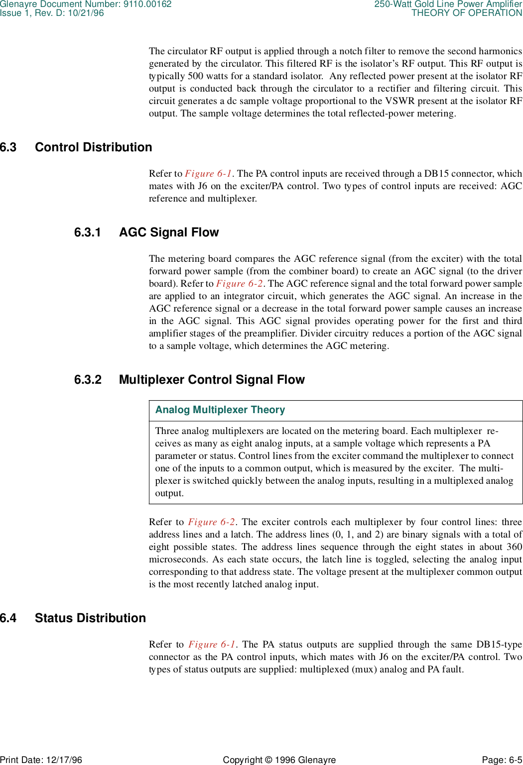 Glenayre Document Number: 9110.00162 250-Watt Gold Line Power AmplifierIssue 1, Rev. D: 10/21/96 THEORY OF OPERATIONPrint Date: 12/17/96 Copyright © 1996 Glenayre Page: 6-5    The circulator RF output is applied through a notch filter to remove the second harmonicsgenerated by the circulator. This filtered RF is the isolator’s RF output. This RF output istypically 500 watts for a standard isolator.  Any reflected power present at the isolator RFoutput is conducted back through the circulator to a rectifier and filtering circuit. Thiscircuit generates a dc sample voltage proportional to the VSWR present at the isolator RFoutput. The sample voltage determines the total reflected-power metering.6.3 Control DistributionRefer to Figure 6-1. The PA control inputs are received through a DB15 connector, whichmates with J6 on the exciter/PA control. Two types of control inputs are received: AGCreference and multiplexer.6.3.1 AGC Signal FlowThe metering board compares the AGC reference signal (from the exciter) with the totalforward power sample (from the combiner board) to create an AGC signal (to the driverboard). Refer to Figure 6-2. The AGC reference signal and the total forward power sampleare applied to an integrator circuit, which generates the AGC signal. An increase in theAGC reference signal or a decrease in the total forward power sample causes an increasein the AGC signal. This AGC signal provides operating power for the first and thirdamplifier stages of the preamplifier. Divider circuitry reduces a portion of the AGC signalto a sample voltage, which determines the AGC metering.6.3.2 Multiplexer Control Signal FlowRefer to Figure 6-2. The exciter controls each multiplexer by four control lines: threeaddress lines and a latch. The address lines (0, 1, and 2) are binary signals with a total ofeight possible states. The address lines sequence through the eight states in about 360microseconds. As each state occurs, the latch line is toggled, selecting the analog inputcorresponding to that address state. The voltage present at the multiplexer common outputis the most recently latched analog input.6.4 Status DistributionRefer to Figure 6-1. The PA status outputs are supplied through the same DB15-typeconnector as the PA control inputs, which mates with J6 on the exciter/PA control. Twotypes of status outputs are supplied: multiplexed (mux) analog and PA fault.Analog Multiplexer TheoryThree analog multiplexers are located on the metering board. Each multiplexer  re-ceives as many as eight analog inputs, at a sample voltage which represents a PA       parameter or status. Control lines from the exciter command the multiplexer to connect one of the inputs to a common output, which is measured by the exciter.  The multi-plexer is switched quickly between the analog inputs, resulting in a multiplexed analog output.