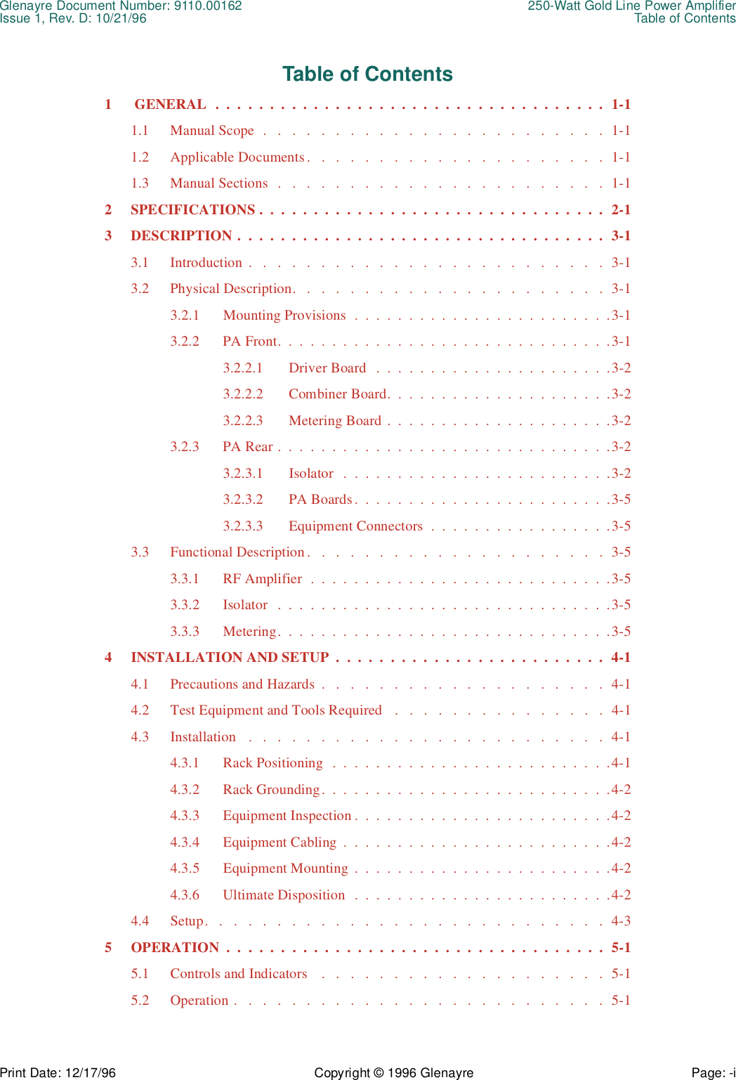 Glenayre Document Number: 9110.00162 250-Watt Gold Line Power AmplifierIssue 1, Rev. D: 10/21/96 Table of ContentsPrint Date: 12/17/96 Copyright © 1996 Glenayre Page: -i    Table of Contents1  GENERAL  .  .  .  .  .  .  .  .  .  .  .  .  .  .  .  .  .  .  .  .  .  .  .  .  .  .  .  .  .  .  .  .  .  .  .  .  1-11.1 Manual Scope  .   .   .   .   .   .   .   .   .   .   .   .   .   .   .   .   .   .   .   .   .   .   .   .  1-11.2 Applicable Documents.   .   .   .   .   .   .   .   .   .   .   .   .   .   .   .   .   .   .   .   .  1-11.3 Manual Sections  .   .   .   .   .   .   .   .   .   .   .   .   .   .   .   .   .   .   .   .   .   .   .  1-12 SPECIFICATIONS .  .  .  .  .  .  .  .  .  .  .  .  .  .  .  .  .  .  .  .  .  .  .  .  .  .  .  .  .  .  .  .  2-13 DESCRIPTION .  .  .  .  .  .  .  .  .  .  .  .  .  .  .  .  .  .  .  .  .  .  .  .  .  .  .  .  .  .  .  .  .  .  3-13.1 Introduction .   .   .   .   .   .   .   .   .   .   .   .   .   .   .   .   .   .   .   .   .   .   .   .   .  3-13.2 Physical Description.   .   .   .   .   .   .   .   .   .   .   .   .   .   .   .   .   .   .   .   .   .  3-13.2.1 Mounting Provisions  .  .  .  .  .  .  .  .  .  .  .  .  .  .  .  .  .  .  .  .  .  .  .  .3-13.2.2 PA Front.  .  .  .  .  .  .  .  .  .  .  .  .  .  .  .  .  .  .  .  .  .  .  .  .  .  .  .  .  .  .3-13.2.2.1 Driver Board   .  .  .  .  .  .  .  .  .  .  .  .  .  .  .  .  .  .  .  .  .  .3-23.2.2.2 Combiner Board.  .  .  .  .  .  .  .  .  .  .  .  .  .  .  .  .  .  .  .  .3-23.2.2.3 Metering Board .  .  .  .  .  .  .  .  .  .  .  .  .  .  .  .  .  .  .  .  .3-23.2.3 PA Rear .  .  .  .  .  .  .  .  .  .  .  .  .  .  .  .  .  .  .  .  .  .  .  .  .  .  .  .  .  .  .3-23.2.3.1 Isolator   .  .  .  .  .  .  .  .  .  .  .  .  .  .  .  .  .  .  .  .  .  .  .  .  .3-23.2.3.2 PA Boards.  .  .  .  .  .  .  .  .  .  .  .  .  .  .  .  .  .  .  .  .  .  .  .3-53.2.3.3 Equipment Connectors  .  .  .  .  .  .  .  .  .  .  .  .  .  .  .  .  .3-53.3 Functional Description .   .   .   .   .   .   .   .   .   .   .   .   .   .   .   .   .   .   .   .   .  3-53.3.1 RF Amplifier  .  .  .  .  .  .  .  .  .  .  .  .  .  .  .  .  .  .  .  .  .  .  .  .  .  .  .  .3-53.3.2 Isolator   .  .  .  .  .  .  .  .  .  .  .  .  .  .  .  .  .  .  .  .  .  .  .  .  .  .  .  .  .  .  .3-53.3.3 Metering.  .  .  .  .  .  .  .  .  .  .  .  .  .  .  .  .  .  .  .  .  .  .  .  .  .  .  .  .  .  .3-54 INSTALLATION AND SETUP  .  .  .  .  .  .  .  .  .  .  .  .  .  .  .  .  .  .  .  .  .  .  .  .  .  4-14.1 Precautions and Hazards  .   .   .   .   .   .   .   .   .   .   .   .   .   .   .   .   .   .   .   .  4-14.2 Test Equipment and Tools Required   .   .   .   .   .   .   .   .   .   .   .   .   .   .   .  4-14.3 Installation   .   .   .   .   .   .   .   .   .   .   .   .   .   .   .   .   .   .   .   .   .   .   .   .   .  4-14.3.1 Rack Positioning  .  .  .  .  .  .  .  .  .  .  .  .  .  .  .  .  .  .  .  .  .  .  .  .  .  .4-14.3.2 Rack Grounding.  .  .  .  .  .  .  .  .  .  .  .  .  .  .  .  .  .  .  .  .  .  .  .  .  .  .4-24.3.3 Equipment Inspection .  .  .  .  .  .  .  .  .  .  .  .  .  .  .  .  .  .  .  .  .  .  .  .4-24.3.4 Equipment Cabling  .  .  .  .  .  .  .  .  .  .  .  .  .  .  .  .  .  .  .  .  .  .  .  .  .4-24.3.5 Equipment Mounting  .  .  .  .  .  .  .  .  .  .  .  .  .  .  .  .  .  .  .  .  .  .  .  .4-24.3.6 Ultimate Disposition   .  .  .  .  .  .  .  .  .  .  .  .  .  .  .  .  .  .  .  .  .  .  .  .4-24.4 Setup.   .   .   .   .   .   .   .   .   .   .   .   .   .   .   .   .   .   .   .   .   .   .   .   .   .   .   .  4-35 OPERATION  .  .  .  .  .  .  .  .  .  .  .  .  .  .  .  .  .  .  .  .  .  .  .  .  .  .  .  .  .  .  .  .  .  .  .  5-15.1 Controls and Indicators    .   .   .   .   .   .   .   .   .   .   .   .   .   .   .   .   .   .   .   .  5-15.2 Operation .   .   .   .   .   .   .   .   .   .   .   .   .   .   .   .   .   .   .   .   .   .   .   .   .   .  5-1