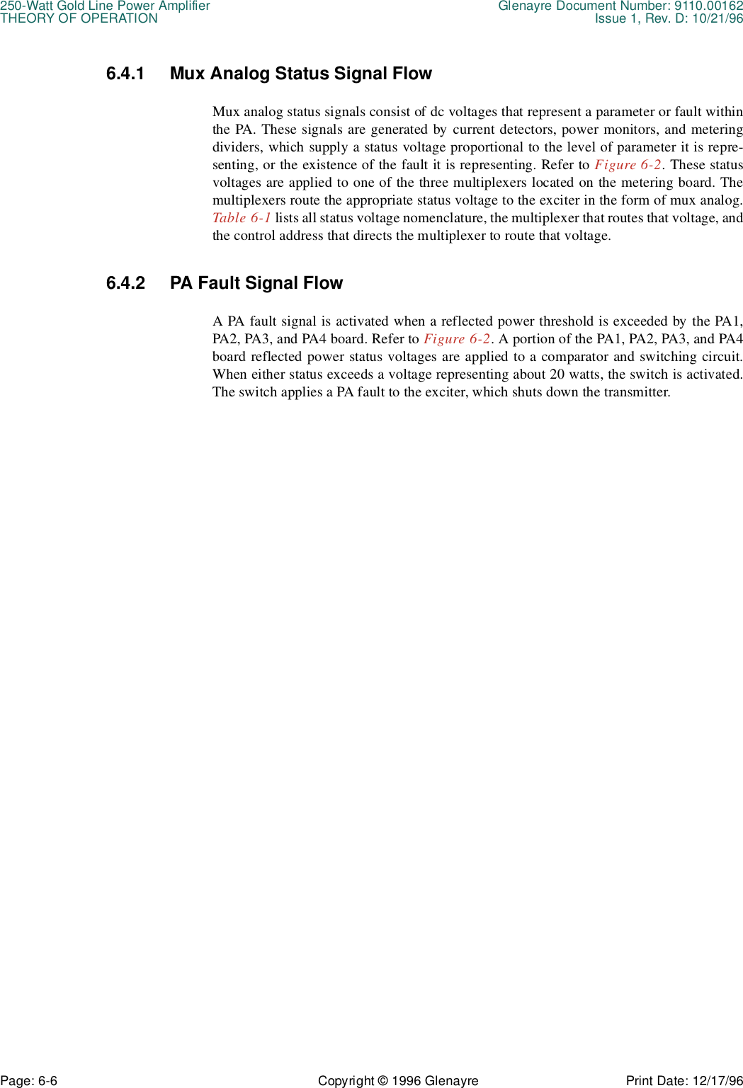 250-Watt Gold Line Power Amplifier Glenayre Document Number: 9110.00162THEORY OF OPERATION Issue 1, Rev. D: 10/21/96Page: 6-6 Copyright © 1996 Glenayre Print Date: 12/17/966.4.1 Mux Analog Status Signal FlowMux analog status signals consist of dc voltages that represent a parameter or fault withinthe PA. These signals are generated by current detectors, power monitors, and meteringdividers, which supply a status voltage proportional to the level of parameter it is repre-senting, or the existence of the fault it is representing. Refer to Figure 6-2. These statusvoltages are applied to one of the three multiplexers located on the metering board. Themultiplexers route the appropriate status voltage to the exciter in the form of mux analog.Table 6-1 lists all status voltage nomenclature, the multiplexer that routes that voltage, andthe control address that directs the multiplexer to route that voltage.6.4.2 PA Fault Signal FlowA PA fault signal is activated when a reflected power threshold is exceeded by the PA1,PA2, PA3, and PA4 board. Refer to Figure 6-2. A portion of the PA1, PA2, PA3, and PA4board reflected power status voltages are applied to a comparator and switching circuit.When either status exceeds a voltage representing about 20 watts, the switch is activated.The switch applies a PA fault to the exciter, which shuts down the transmitter.