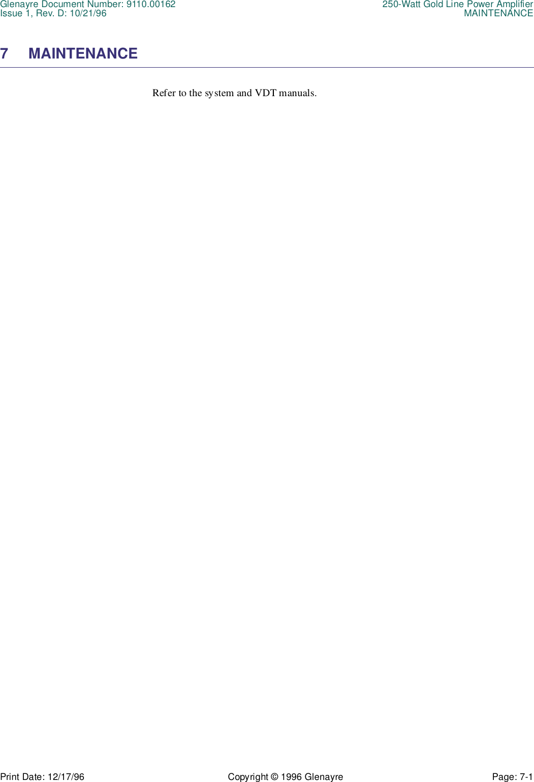 Glenayre Document Number: 9110.00162 250-Watt Gold Line Power AmplifierIssue 1, Rev. D: 10/21/96 MAINTENANCEPrint Date: 12/17/96 Copyright © 1996 Glenayre Page: 7-1    7 MAINTENANCERefer to the system and VDT manuals.