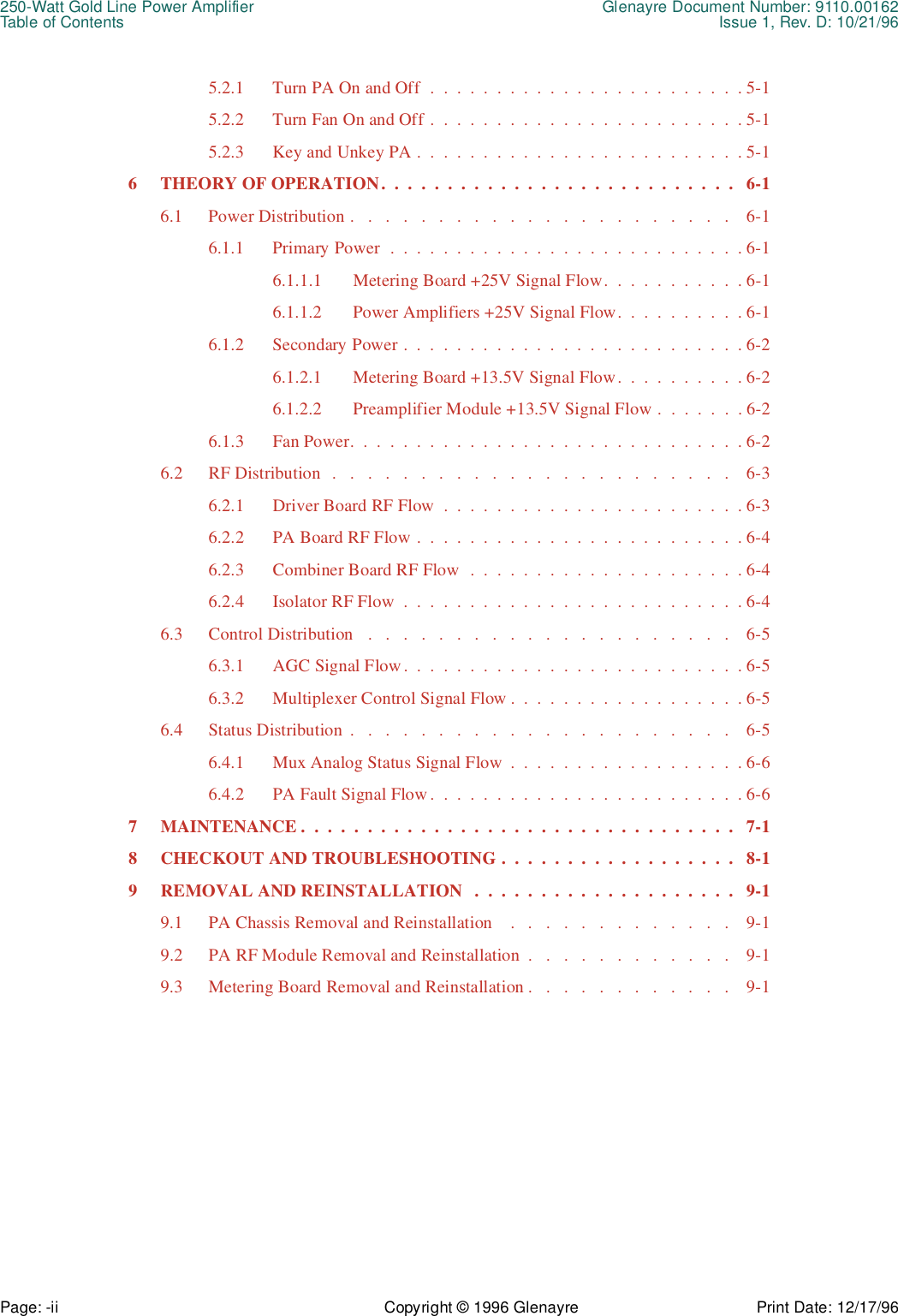 250-Watt Gold Line Power Amplifier Glenayre Document Number: 9110.00162Table of Contents Issue 1, Rev. D: 10/21/96Page: -ii Copyright © 1996 Glenayre Print Date: 12/17/965.2.1 Turn PA On and Off  .  .  .  .  .  .  .  .  .  .  .  .  .  .  .  .  .  .  .  .  .  .  .  . 5-15.2.2 Turn Fan On and Off .  .  .  .  .  .  .  .  .  .  .  .  .  .  .  .  .  .  .  .  .  .  .  . 5-15.2.3 Key and Unkey PA .  .  .  .  .  .  .  .  .  .  .  .  .  .  .  .  .  .  .  .  .  .  .  .  . 5-16 THEORY OF OPERATION.  .  .  .  .  .  .  .  .  .  .  .  .  .  .  .  .  .  .  .  .  .  .  .  .  .  .   6-16.1 Power Distribution .   .   .   .   .   .   .   .   .   .   .   .   .   .   .   .   .   .   .   .   .   .    6-16.1.1 Primary Power  .  .  .  .  .  .  .  .  .  .  .  .  .  .  .  .  .  .  .  .  .  .  .  .  .  .  . 6-16.1.1.1 Metering Board +25V Signal Flow.  .  .  .  .  .  .  .  .  .  . 6-16.1.1.2 Power Amplifiers +25V Signal Flow.  .  .  .  .  .  .  .  .  . 6-16.1.2 Secondary Power .  .  .  .  .  .  .  .  .  .  .  .  .  .  .  .  .  .  .  .  .  .  .  .  .  . 6-26.1.2.1 Metering Board +13.5V Signal Flow.  .  .  .  .  .  .  .  .  . 6-26.1.2.2 Preamplifier Module +13.5V Signal Flow .  .  .  .  .  .  . 6-26.1.3 Fan Power.  .  .  .  .  .  .  .  .  .  .  .  .  .  .  .  .  .  .  .  .  .  .  .  .  .  .  .  .  . 6-26.2 RF Distribution  .   .   .   .   .   .   .   .   .   .   .   .   .   .   .   .   .   .   .   .   .   .   .    6-36.2.1 Driver Board RF Flow  .  .  .  .  .  .  .  .  .  .  .  .  .  .  .  .  .  .  .  .  .  .  . 6-36.2.2 PA Board RF Flow .  .  .  .  .  .  .  .  .  .  .  .  .  .  .  .  .  .  .  .  .  .  .  .  . 6-46.2.3 Combiner Board RF Flow  .  .  .  .  .  .  .  .  .  .  .  .  .  .  .  .  .  .  .  .  . 6-46.2.4 Isolator RF Flow  .  .  .  .  .  .  .  .  .  .  .  .  .  .  .  .  .  .  .  .  .  .  .  .  .  . 6-46.3 Control Distribution   .   .   .   .   .   .   .   .   .   .   .   .   .   .   .   .   .   .   .   .   .    6-56.3.1 AGC Signal Flow.  .  .  .  .  .  .  .  .  .  .  .  .  .  .  .  .  .  .  .  .  .  .  .  .  . 6-56.3.2 Multiplexer Control Signal Flow .  .  .  .  .  .  .  .  .  .  .  .  .  .  .  .  .  . 6-56.4 Status Distribution  .   .   .   .   .   .   .   .   .   .   .   .   .   .   .   .   .   .   .   .   .   .    6-56.4.1 Mux Analog Status Signal Flow  .  .  .  .  .  .  .  .  .  .  .  .  .  .  .  .  .  . 6-66.4.2 PA Fault Signal Flow.  .  .  .  .  .  .  .  .  .  .  .  .  .  .  .  .  .  .  .  .  .  .  . 6-67 MAINTENANCE .  .  .  .  .  .  .  .  .  .  .  .  .  .  .  .  .  .  .  .  .  .  .  .  .  .  .  .  .  .  .  .  .   7-18 CHECKOUT AND TROUBLESHOOTING .  .  .  .  .  .  .  .  .  .  .  .  .  .  .  .  .  .   8-19 REMOVAL AND REINSTALLATION   .  .  .  .  .  .  .  .  .  .  .  .  .  .  .  .  .  .  .  .   9-19.1 PA Chassis Removal and Reinstallation    .   .   .   .   .   .   .   .   .   .   .   .   .    9-19.2 PA RF Module Removal and Reinstallation  .   .   .   .   .   .   .   .   .   .   .   .    9-19.3 Metering Board Removal and Reinstallation .   .   .   .   .   .   .   .   .   .   .   .    9-1
