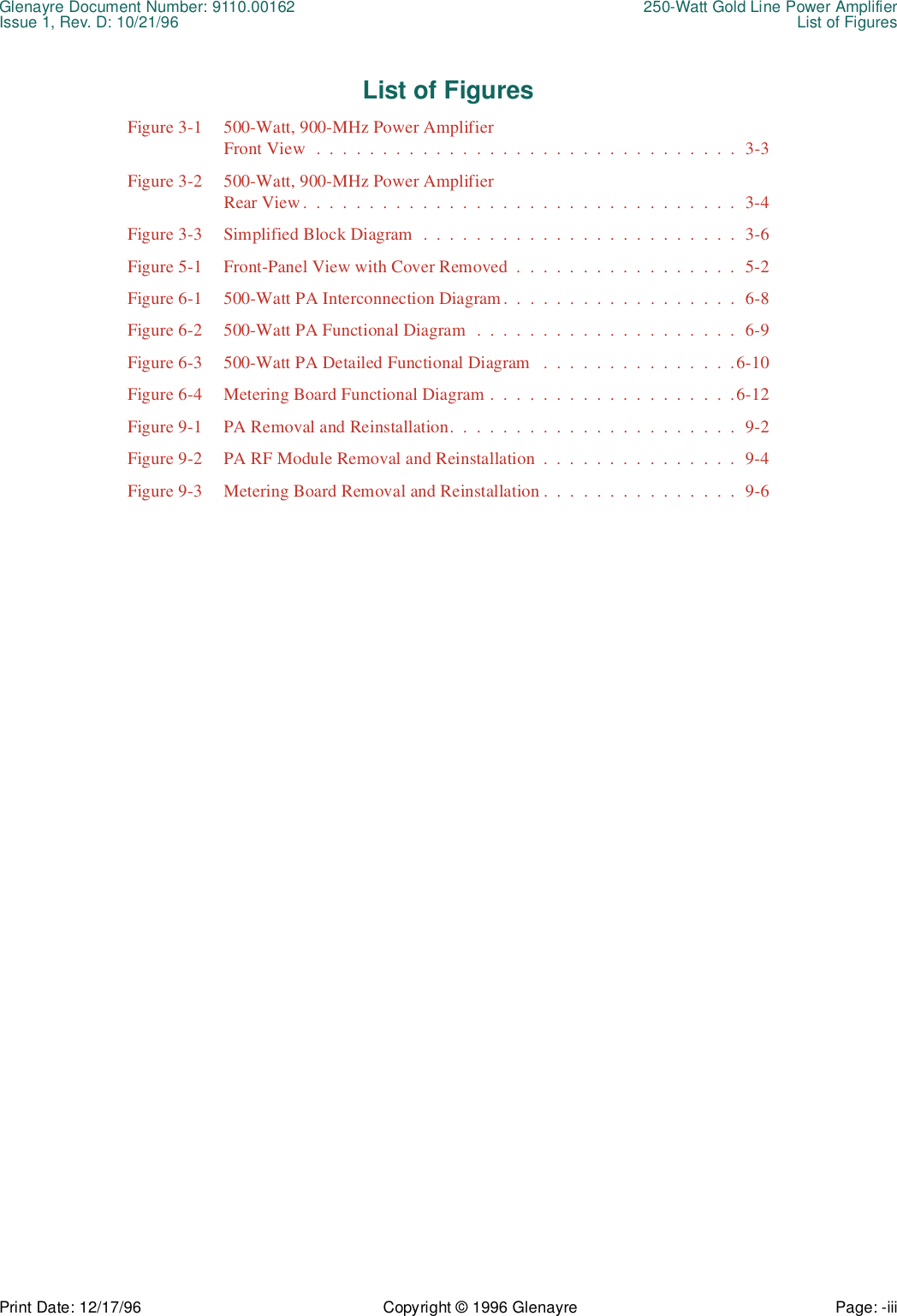 Glenayre Document Number: 9110.00162 250-Watt Gold Line Power AmplifierIssue 1, Rev. D: 10/21/96 List of FiguresPrint Date: 12/17/96 Copyright © 1996 Glenayre Page: -iii    List of FiguresFigure 3-1 500-Watt, 900-MHz Power AmplifierFront View  .  .  .  .  .  .  .  .  .  .  .  .  .  .  .  .  .  .  .  .  .  .  .  .  .  .  .  .  .  .  .  .  3-3Figure 3-2 500-Watt, 900-MHz Power AmplifierRear View .  .  .  .  .  .  .  .  .  .  .  .  .  .  .  .  .  .  .  .  .  .  .  .  .  .  .  .  .  .  .  .  .  3-4Figure 3-3 Simplified Block Diagram  .  .  .  .  .  .  .  .  .  .  .  .  .  .  .  .  .  .  .  .  .  .  .  .  3-6Figure 5-1 Front-Panel View with Cover Removed  .  .  .  .  .  .  .  .  .  .  .  .  .  .  .  .  .  5-2Figure 6-1 500-Watt PA Interconnection Diagram.  .  .  .  .  .  .  .  .  .  .  .  .  .  .  .  .  .  6-8Figure 6-2 500-Watt PA Functional Diagram  .  .  .  .  .  .  .  .  .  .  .  .  .  .  .  .  .  .  .  .  6-9Figure 6-3 500-Watt PA Detailed Functional Diagram   .  .  .  .  .  .  .  .  .  .  .  .  .  .  .6-10Figure 6-4 Metering Board Functional Diagram .  .  .  .  .  .  .  .  .  .  .  .  .  .  .  .  .  .  .6-12Figure 9-1 PA Removal and Reinstallation.  .  .  .  .  .  .  .  .  .  .  .  .  .  .  .  .  .  .  .  .  .  9-2Figure 9-2 PA RF Module Removal and Reinstallation  .  .  .  .  .  .  .  .  .  .  .  .  .  .  .  9-4Figure 9-3 Metering Board Removal and Reinstallation .  .  .  .  .  .  .  .  .  .  .  .  .  .  .  9-6