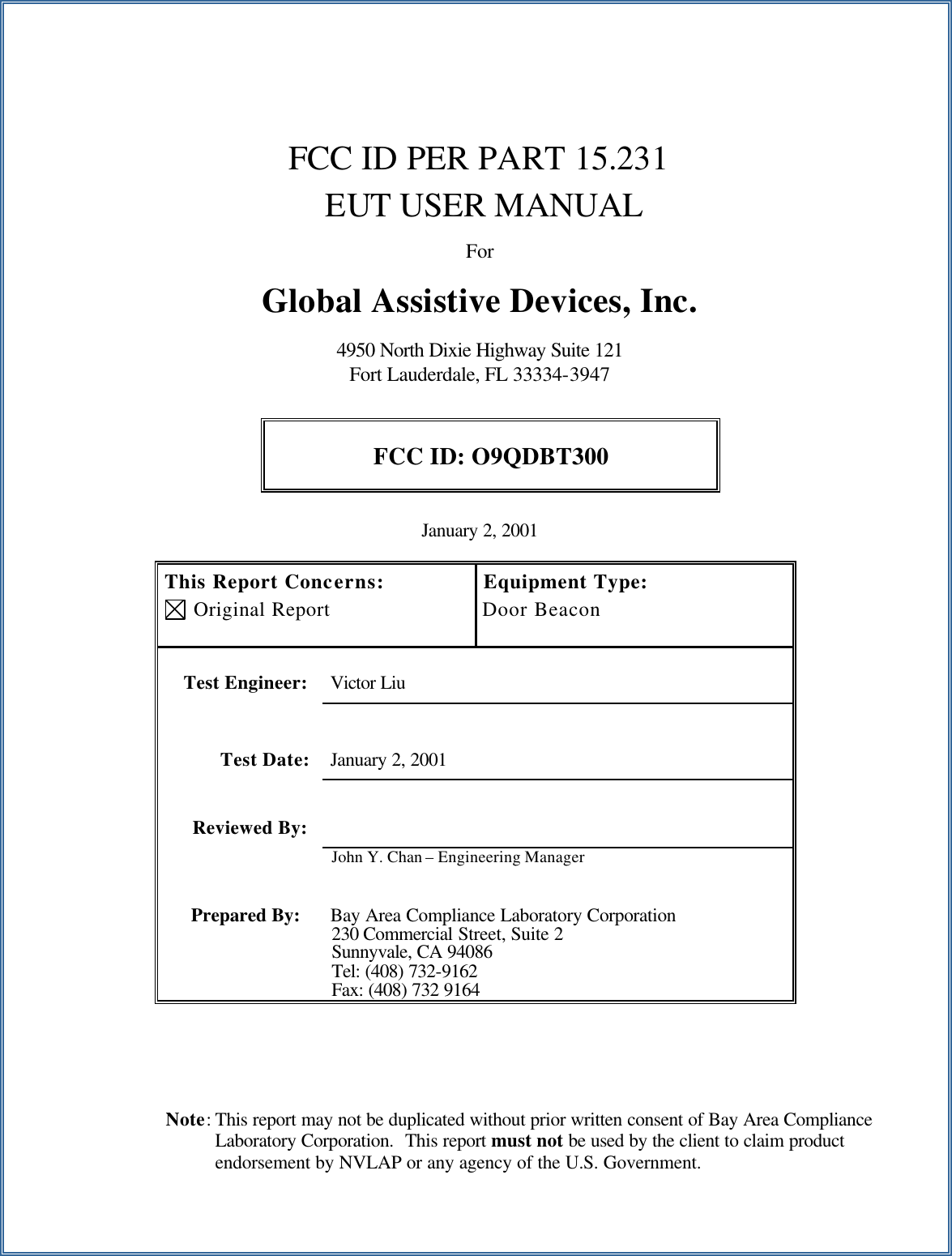  Note: This report may not be duplicated without prior written consent of Bay Area Compliance Laboratory Corporation.  This report must not be used by the client to claim product endorsement by NVLAP or any agency of the U.S. Government.       FCC ID PER PART 15.231     EUT USER MANUAL  For  Global Assistive Devices, Inc.                                       4950 North Dixie Highway Suite 121 Fort Lauderdale, FL 33334-3947  FCC ID: O9QDBT300  January 2, 2001  This Report Concerns:  Original Report Equipment Type: Door Beacon    Test Engineer: Victor Liu   Test Date: January 2, 2001   Reviewed By:   John Y. Chan &ndash; Engineering Manager Prepared By: Bay Area Compliance Laboratory Corporation 230 Commercial Street, Suite 2 Sunnyvale, CA 94086 Tel: (408) 732-9162 Fax: (408) 732 9164  