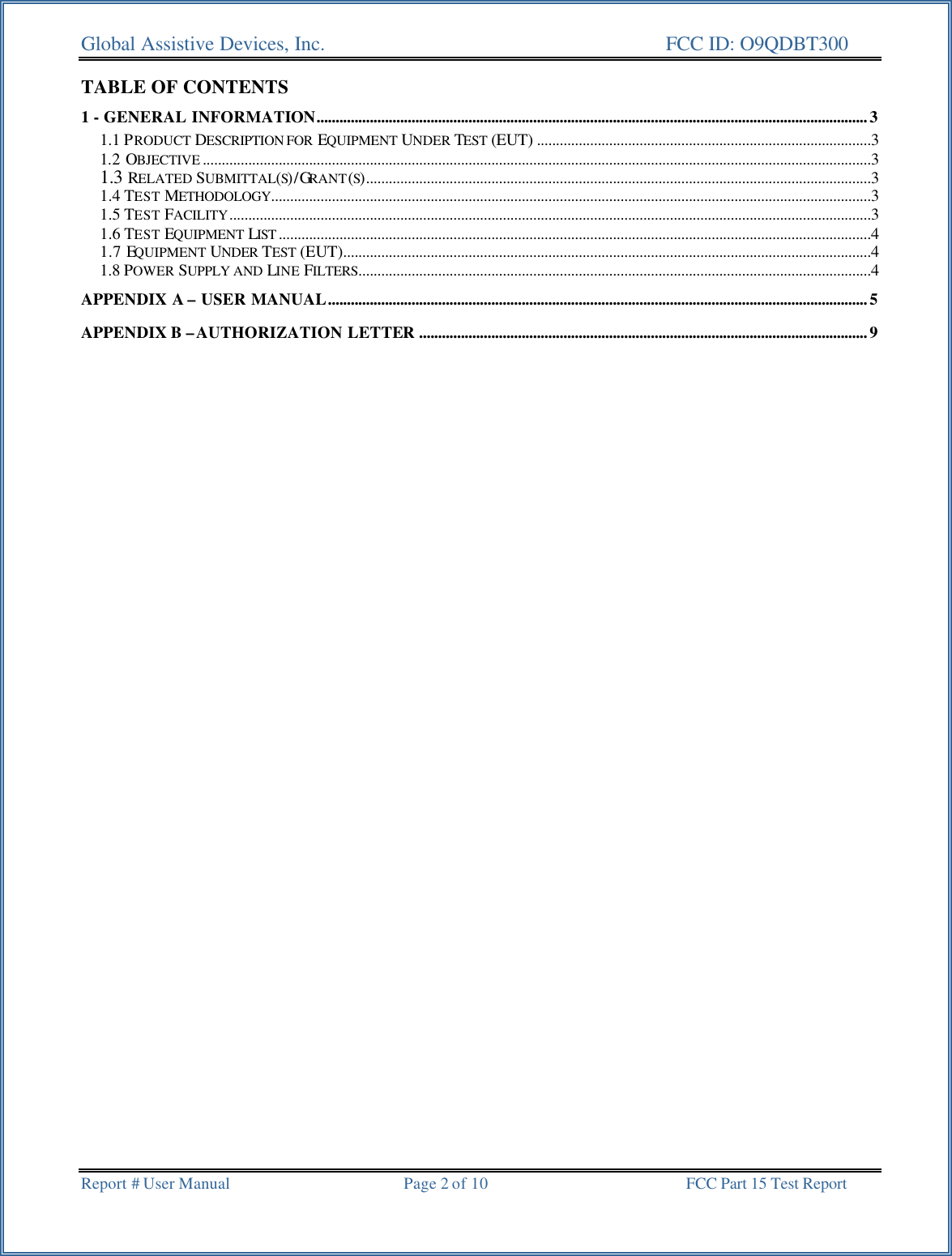 Global Assistive Devices, Inc.      FCC ID: O9QDBT300   Report # User Manual  Page 2 of 10 FCC Part 15 Test Report   TABLE OF CONTENTS 1 - GENERAL INFORMATION.................................................................................................................................................3 1.1 PRODUCT DESCRIPTION FOR  EQUIPMENT UNDER TEST (EUT) ........................................................................................3 1.2 OBJECTIVE ................................................................................................................................................................................3 1.3 RELATED SUBMITTAL(S)/GRANT(S).....................................................................................................................................3 1.4 TEST METHODOLOGY..............................................................................................................................................................3 1.5 TEST FACILITY.........................................................................................................................................................................3 1.6 TEST EQUIPMENT LIST ............................................................................................................................................................4 1.7 EQUIPMENT UNDER  TEST (EUT)...........................................................................................................................................4 1.8 POWER SUPPLY AND LINE FILTERS.......................................................................................................................................4 APPENDIX A &ndash; USER MANUAL..............................................................................................................................................5 APPENDIX B &ndash;AUTHORIZATION LETTER ......................................................................................................................9 