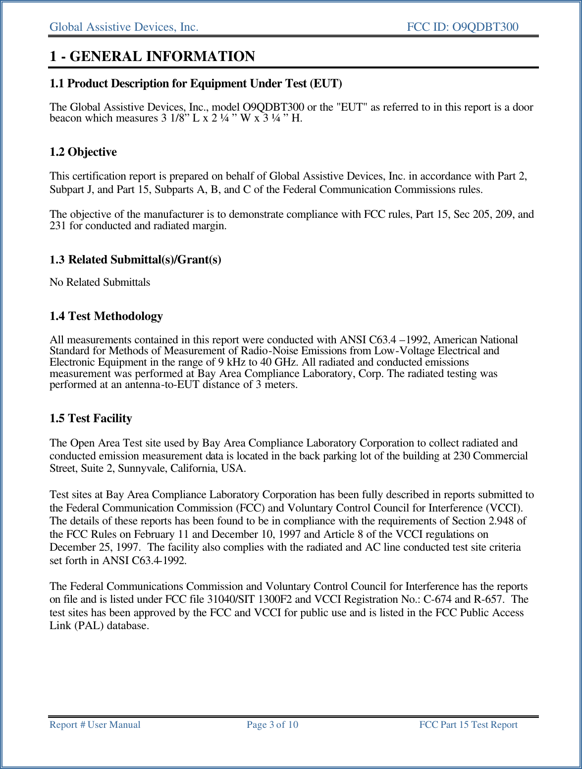 Global Assistive Devices, Inc.      FCC ID: O9QDBT300   Report # User Manual  Page 3 of 10 FCC Part 15 Test Report   1 - GENERAL INFORMATION  1.1 Product Description for Equipment Under Test (EUT)  The Global Assistive Devices, Inc., model O9QDBT300 or the "EUT" as referred to in this report is a door beacon which measures 3 1/8&rdquo; L x 2 &frac14; &rdquo; W x 3 &frac14; &rdquo; H.   1.2 Objective  This certification report is prepared on behalf of Global Assistive Devices, Inc. in accordance with Part 2, Subpart J, and Part 15, Subparts A, B, and C of the Federal Communication Commissions rules.  The objective of the manufacturer is to demonstrate compliance with FCC rules, Part 15, Sec 205, 209, and 231 for conducted and radiated margin.   1.3 Related Submittal(s)/Grant(s)  No Related Submittals   1.4 Test Methodology  All measurements contained in this report were conducted with ANSI C63.4 &ndash;1992, American National Standard for Methods of Measurement of Radio-Noise Emissions from Low-Voltage Electrical and Electronic Equipment in the range of 9 kHz to 40 GHz. All radiated and conducted emissions measurement was performed at Bay Area Compliance Laboratory, Corp. The radiated testing was performed at an antenna-to-EUT distance of 3 meters.   1.5 Test Facility  The Open Area Test site used by Bay Area Compliance Laboratory Corporation to collect radiated and conducted emission measurement data is located in the back parking lot of the building at 230 Commercial Street, Suite 2, Sunnyvale, California, USA.  Test sites at Bay Area Compliance Laboratory Corporation has been fully described in reports submitted to the Federal Communication Commission (FCC) and Voluntary Control Council for Interference (VCCI).  The details of these reports has been found to be in compliance with the requirements of Section 2.948 of the FCC Rules on February 11 and December 10, 1997 and Article 8 of the VCCI regulations on December 25, 1997.  The facility also complies with the radiated and AC line conducted test site criteria set forth in ANSI C63.4-1992.  The Federal Communications Commission and Voluntary Control Council for Interference has the reports on file and is listed under FCC file 31040/SIT 1300F2 and VCCI Registration No.: C-674 and R-657.  The test sites has been approved by the FCC and VCCI for public use and is listed in the FCC Public Access Link (PAL) database. 