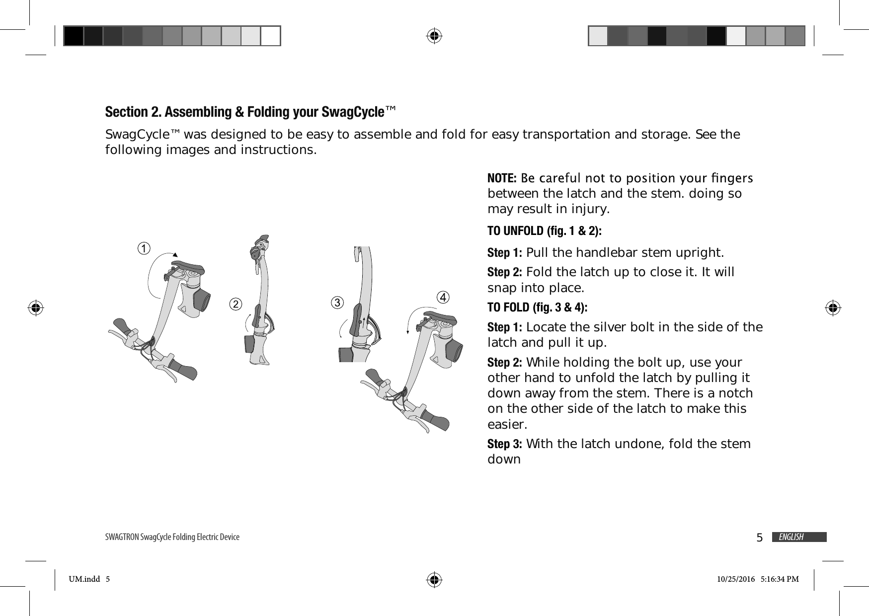 5ENGLISHSWAGTRON SwagCycle Folding Electric Device Section 2. Assembling &amp; Folding your SwagCycle&trade;SwagCycle&trade; was designed to be easy to assemble and fold for easy transportation and storage. See the following images and instructions. NOTE:between the latch and the stem. doing so may result in injury. TO UNFOLD (fig. 1 &amp; 2):Step 1: Pull the handlebar stem upright.Step 2: Fold the latch up to close it. It will snap into place.TO FOLD (fig. 3 &amp; 4):Step 1: Locate the silver bolt in the side of the latch and pull it up.Step 2: While holding the bolt up, use your other hand to unfold the latch by pulling it down away from the stem. There is a notch on the other side of the latch to make this easier.Step 3: With the latch undone, fold the stem downUM.indd   5 10/25/2016   5:16:34 PM