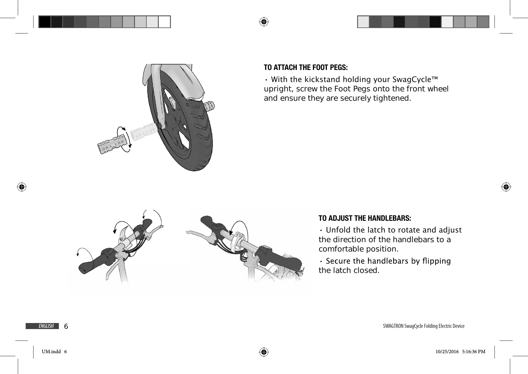 6ENGLISH SWAGTRON SwagCycle Folding Electric DeviceTO ATTACH THE FOOT PEGS::LWKWKHNLFNVWDQGKROGLQJ\RXU6ZDJ&amp;\FOHupright, screw the Foot Pegs onto the front wheel and ensure they are securely tightened.TO ADJUST THE HANDLEBARS:8QIROGWKHODWFKWRURWDWHDQGDGMXVWthe direction of the handlebars to a comfortable position.the latch closed.UM.indd   6 10/25/2016   5:16:36 PM