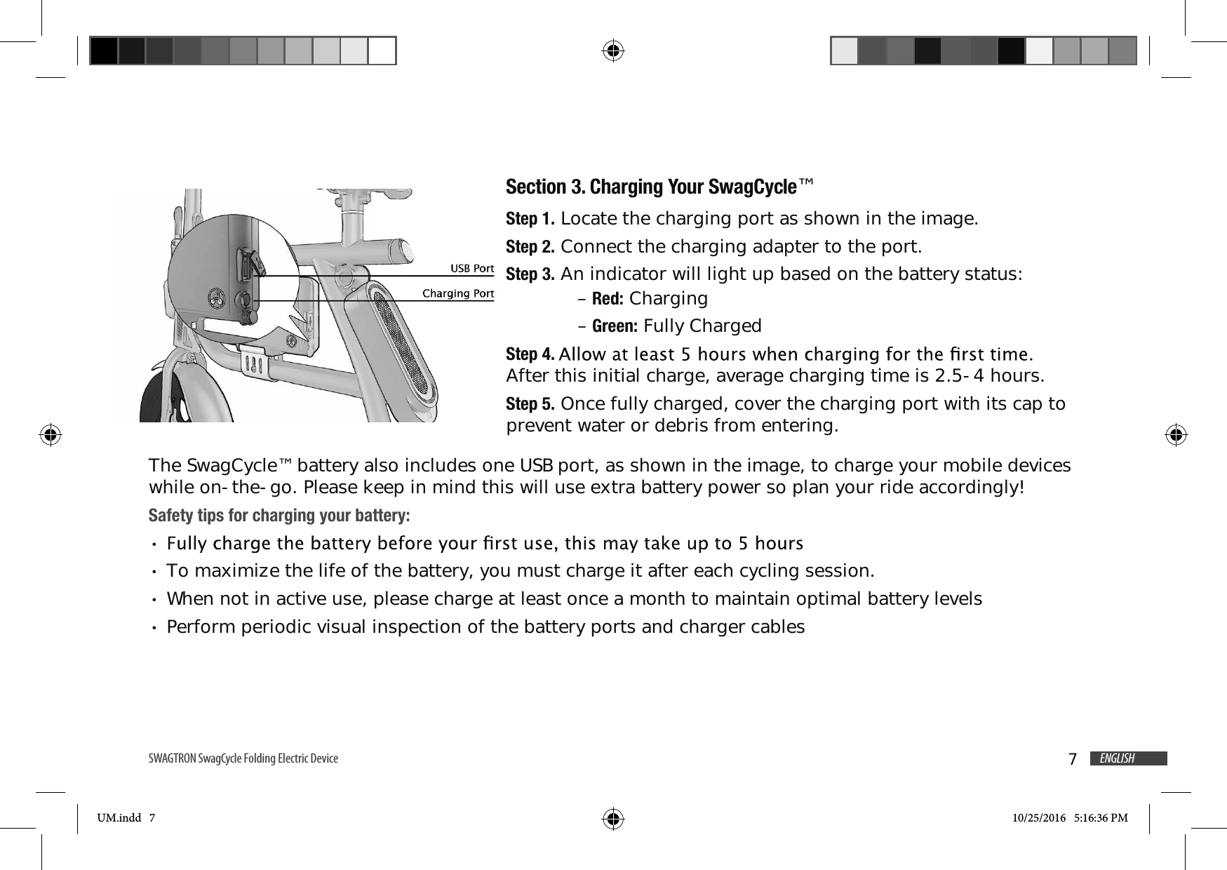 7ENGLISHSWAGTRON SwagCycle Folding Electric Device Section 3. Charging Your SwagCycle&trade;Step 1. Locate the charging port as shown in the image.Step 2. Connect the charging adapter to the port.Step 3. An indicator will light up based on the battery status: &ndash; Red: Charging &ndash; Green: Fully ChargedStep 4. After this initial charge, average charging time is 2.5-4 hours.Step 5. Once fully charged, cover the charging port with its cap to prevent water or debris from entering.The SwagCycle&trade; battery also includes one USB port, as shown in the image, to charge your mobile devices while on-the-go. Please keep in mind this will use extra battery power so plan your ride accordingly!Safety tips for charging your battery:To maximize the life of the battery, you must charge it after each cycling session. When not in active use, please charge at least once a month to maintain optimal battery levelsPerform periodic visual inspection of the battery ports and charger cablesUM.indd   7 10/25/2016   5:16:36 PM