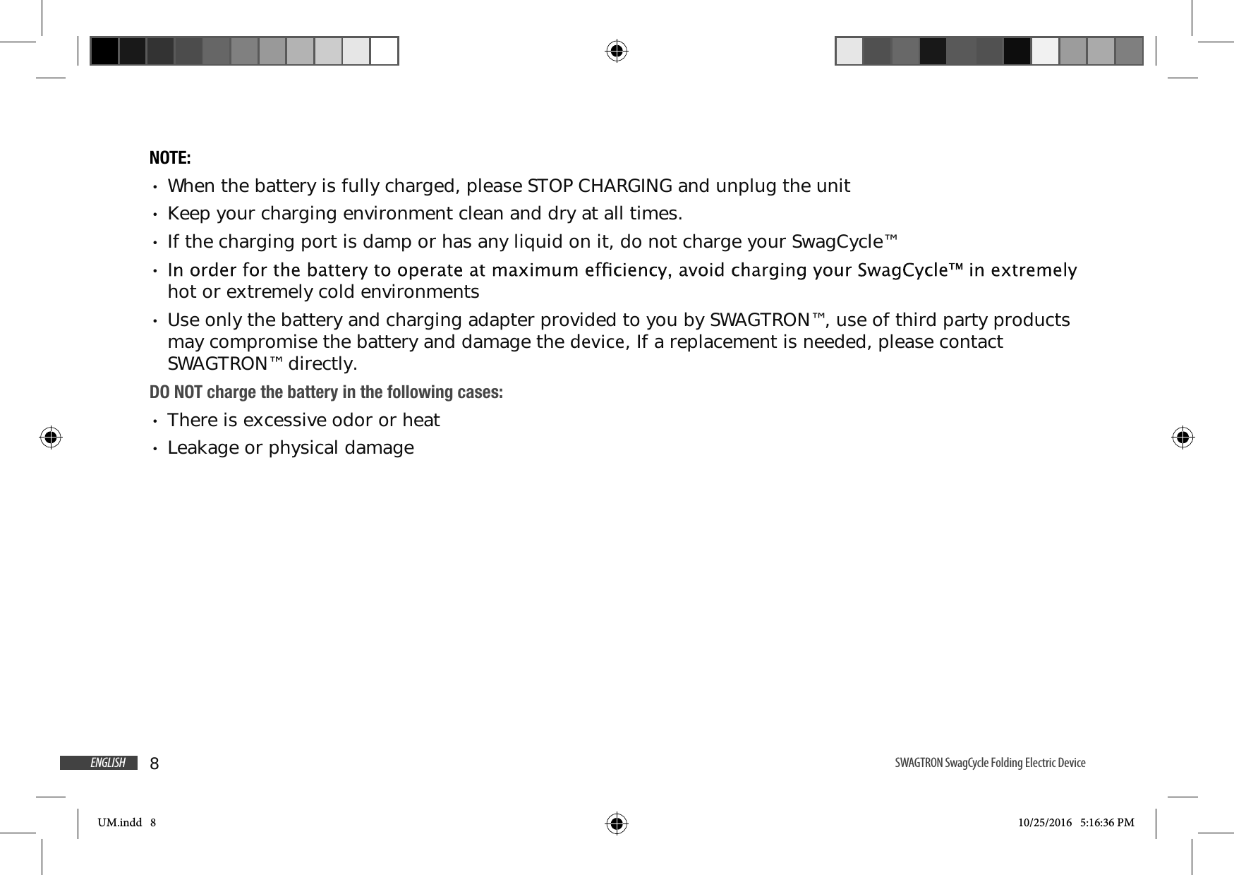 8ENGLISH SWAGTRON SwagCycle Folding Electric Device NOTE: When the battery is fully charged, please STOP CHARGING and unplug the unit Keep your charging environment clean and dry at all times. If the charging port is damp or has any liquid on it, do not charge your SwagCycle&trade; hot or extremely cold environments Use only the battery and charging adapter provided to you by SWAGTRON&trade;, use of third party products may compromise the battery and damage the GHYLFH, If a replacement is needed, please contact SWAGTRON&trade; directly.DO NOT charge the battery in the following cases: There is excessive odor or heat Leakage or physical damageUM.indd   8 10/25/2016   5:16:36 PM