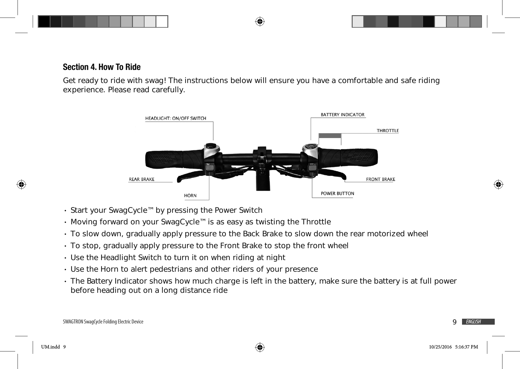 9ENGLISHSWAGTRON SwagCycle Folding Electric Device Section 4. How To RideGet ready to ride with swag! The instructions below will ensure you have a comfortable and safe riding experience. Please read carefully.Start your SwagCycle&trade; by pressing the Power SwitchMoving forward on your SwagCycle&trade; is as easy as twisting the ThrottleTo slow down, gradually apply pressure to the Back Brake to slow down the rear motorized wheelTo stop, gradually apply pressure to the Front Brake to stop the front wheelUse the Headlight Switch to turn it on when riding at nightUse the Horn to alert pedestrians and other riders of your presenceThe Battery Indicator shows how much charge is left in the battery, make sure the battery is at full power before heading out on a long distance rideUM.indd   9 10/25/2016   5:16:37 PM