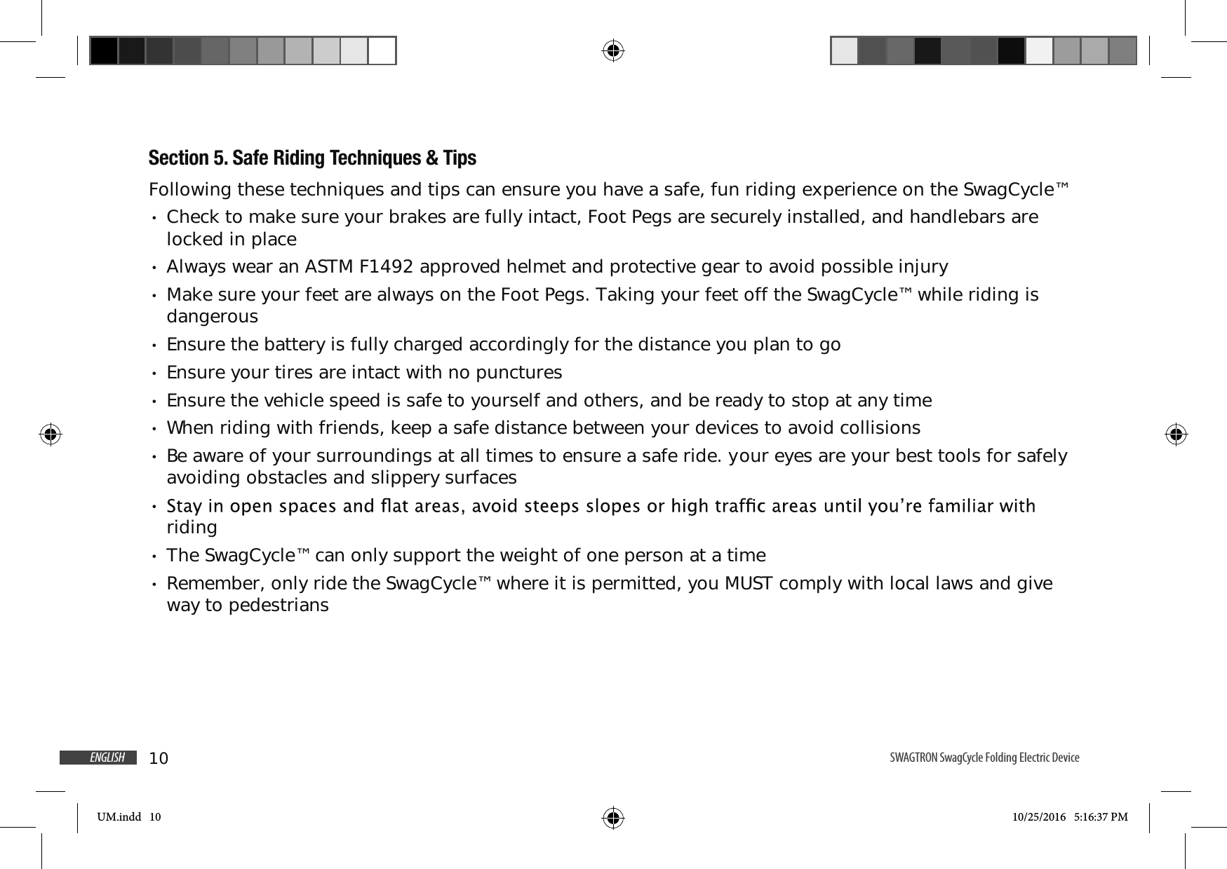 10ENGLISH SWAGTRON SwagCycle Folding Electric Device Section 5. Safe Riding Techniques &amp; TipsFollowing these techniques and tips can ensure you have a safe, fun riding experience on the SwagCycle&trade; Check to make sure your brakes are fully intact, Foot Pegs are securely installed, and handlebars are locked in place Always wear an ASTM F1492 approved helmet and protective gear to avoid possible injury Make sure your feet are always on the Foot Pegs. Taking your feet off the SwagCycle&trade; while riding is dangerous Ensure the battery is fully charged accordingly for the distance you plan to go Ensure your tires are intact with no punctures Ensure the vehicle speed is safe to yourself and others, and be ready to stop at any time When riding with friends, keep a safe distance between your devices to avoid collisions Be aware of your surroundings at all times to ensure a safe ride. your eyes are your best tools for safely avoiding obstacles and slippery surfaces riding The SwagCycle&trade; can only support the weight of one person at a time Remember, only ride the SwagCycle&trade; where it is permitted, you MUST comply with local laws and give way to pedestriansUM.indd   10 10/25/2016   5:16:37 PM