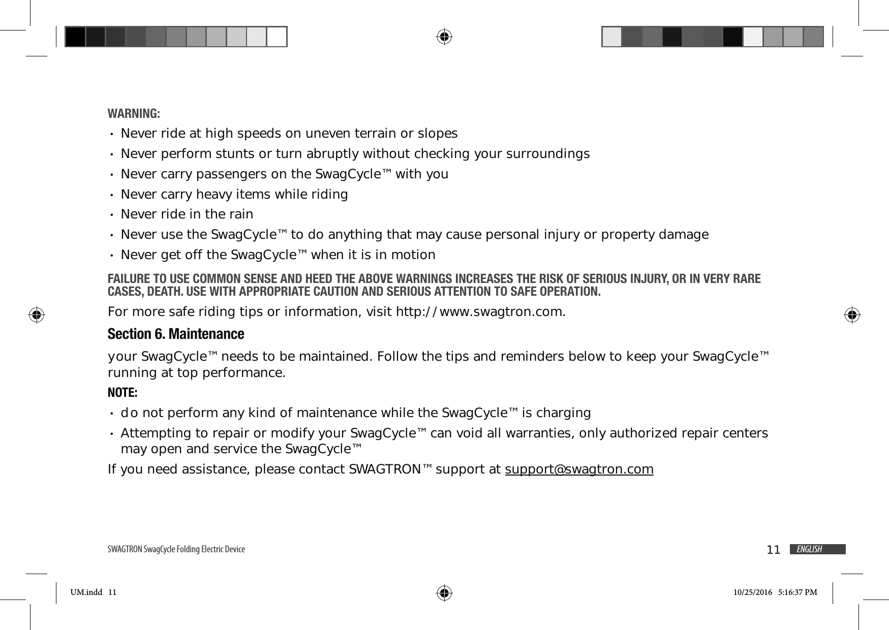 11 ENGLISHSWAGTRON SwagCycle Folding Electric Device WARNING: Never ride at high speeds on uneven terrain or slopes Never perform stunts or turn abruptly without checking your surroundings Never carry passengers on the SwagCycle&trade; with you Never carry heavy items while riding Never ride in the rain Never use the SwagCycle&trade; to do anything that may cause personal injury or property damage Never get off the SwagCycle&trade; when it is in motionFAILURE TO USE COMMON SENSE AND HEED THE ABOVE WARNINGS INCREASES THE RISK OF SERIOUS INJURY, OR IN VERY RARE CASES, DEATH. USE WITH APPROPRIATE CAUTION AND SERIOUS ATTENTION TO SAFE OPERATION.For more safe riding tips or information, visit http://www.swagtron.com.Section 6. Maintenanceyour SwagCycle&trade; needs to be maintained. Follow the tips and reminders below to keep your SwagCycle&trade; running at top performance.NOTE: do not perform any kind of maintenance while the SwagCycle&trade; is charging Attempting to repair or modify your SwagCycle&trade; can void all warranties, only authorized repair centers may open and service the SwagCycle&trade;If you need assistance, please contact SWAGTRON&trade; support at support@swagtron.comUM.indd   11 10/25/2016   5:16:37 PM