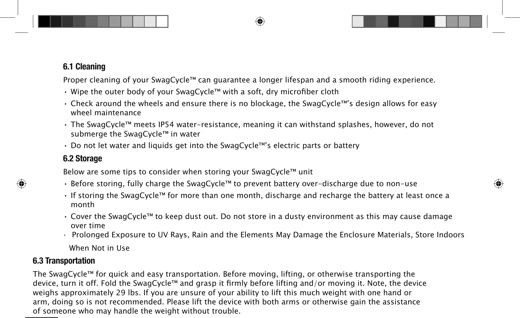 6.1 Cleaning3URSHUFOHDQLQJRI\RXU6ZDJ&amp;\FOHFDQJXDUDQWHHDORQJHUOLIHVSDQDQGDVPRRWKULGLQJH[SHULHQFH:LSHWKHRXWHUERG\RI\RXU6ZDJ&amp;\FOHZLWKDVRIWGU\PLFURۋEHUFORWK&amp;KHFNDURXQGWKHZKHHOVDQGHQVXUHWKHUHLVQREORFNDJHWKH6ZDJ&amp;\FOH&middot;VGHVLJQDOORZVIRUHDV\ZKHHOPDLQWHQDQFH7KH6ZDJ&amp;\FOHPHHWV,3ZDWHUUHVLVWDQFHPHDQLQJLWFDQZLWKVWDQGVSODVKHVKRZHYHUGRQRWVXEPHUJHWKH6ZDJ&amp;\FOHLQZDWHU'RQRWOHWZDWHUDQGOLTXLGVJHWLQWRWKH6ZDJ&amp;\FOH&middot;VHOHFWULFSDUWVRUEDWWHU\6.2 Storage%HORZDUHVRPHWLSVWRFRQVLGHUZKHQVWRULQJ\RXU6ZDJ&amp;\FOHXQLW%HIRUHVWRULQJIXOO\FKDUJHWKH6ZDJ&amp;\FOHWRSUHYHQWEDWWHU\RYHUGLVFKDUJHGXHWRQRQXVH,IVWRULQJWKH6ZDJ&amp;\FOHIRUPRUHWKDQRQHPRQWKGLVFKDUJHDQGUHFKDUJHWKHEDWWHU\DWOHDVWRQFHDPRQWK&amp;RYHUWKH6ZDJ&amp;\FOHWRNHHSGXVWRXW'RQRWVWRUHLQDGXVW\HQYLURQPHQWDVWKLVPD\FDXVHGDPDJHRYHUWLPHā3URORQJHG([SRVXUHWR895D\V5DLQDQGWKH(OHPHQWV0D\'DPDJHWKH(QFORVXUH0DWHULDOV6WRUH,QGRRUV:KHQ1RWLQ8VH6.3 Transportation7KH6ZDJ&amp;\FOHIRUTXLFNDQGHDV\WUDQVSRUWDWLRQ%HIRUHPRYLQJOLIWLQJRURWKHUZLVHWUDQVSRUWLQJWKHGHYLFHWXUQLWRII)ROGWKH6ZDJ&amp;\FOHDQGJUDVSLWۋUPO\EHIRUHOLIWLQJDQGRUPRYLQJLW1RWHWKHGHYLFHZHLJKVDSSUR[LPDWHO\OEV,I\RXDUHXQVXUHRI\RXUDELOLW\WROLIWWKLVPXFKZHLJKWZLWKRQHKDQGRUDUPGRLQJVRLVQRWUHFRPPHQGHG3OHDVHOLIWWKHGHYLFHZLWKERWKDUPVRURWKHUZLVHJDLQWKHDVVLVWDQFHRIVRPHRQHZKRPD\KDQGOHWKHZHLJKWZLWKRXWWURXEOH