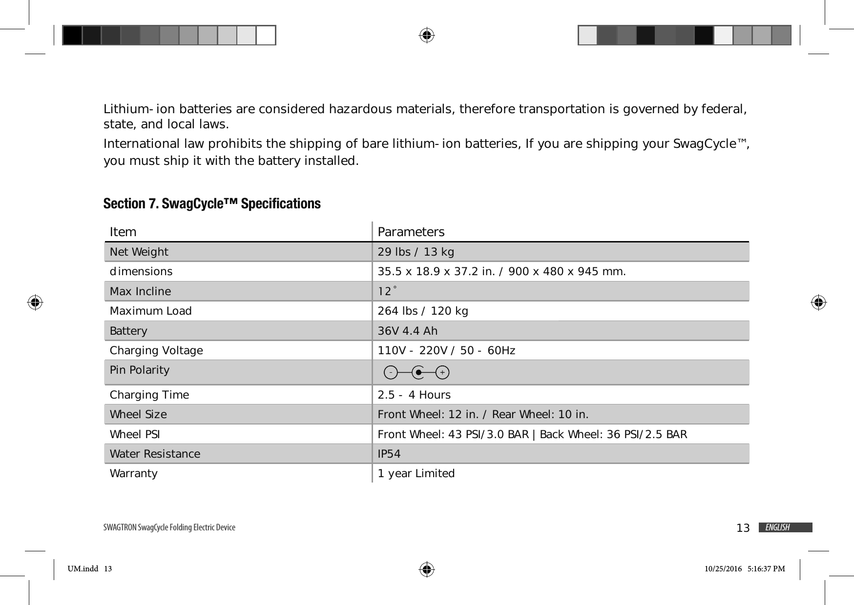 13 ENGLISHSWAGTRON SwagCycle Folding Electric Device Lithium-ion batteries are considered hazardous materials, therefore transportation is governed by federal, state, and local laws.International law prohibits the shipping of bare lithium-ion batteries, If you are shipping your SwagCycle&trade;, you must ship it with the battery installed.Section 7. SwagCycle&trade; SpecificationsItem ParametersNet Weight 29 lbs / 13 kgdimensions 35.5 x 18.9 x 37.2 in. / 900 x 480 x 945 mm.Max Incline &Uacute;Maximum Load 264 lbs / 120 kgBattery 36V 4.4 AhCharging Voltage 110V - 220V / 50 - 60Hz Pin PolarityCharging Time 2.5 - 4 HoursWheel Size Front Wheel: 12 in. / Rear Wheel: 10 in.Wheel PSI Front Wheel: 43 PSI/3.0 BAR | Back Wheel: 36 PSI/2.5 BARWater Resistance IP54Warranty 1 year LimitedUM.indd   13 10/25/2016   5:16:37 PM