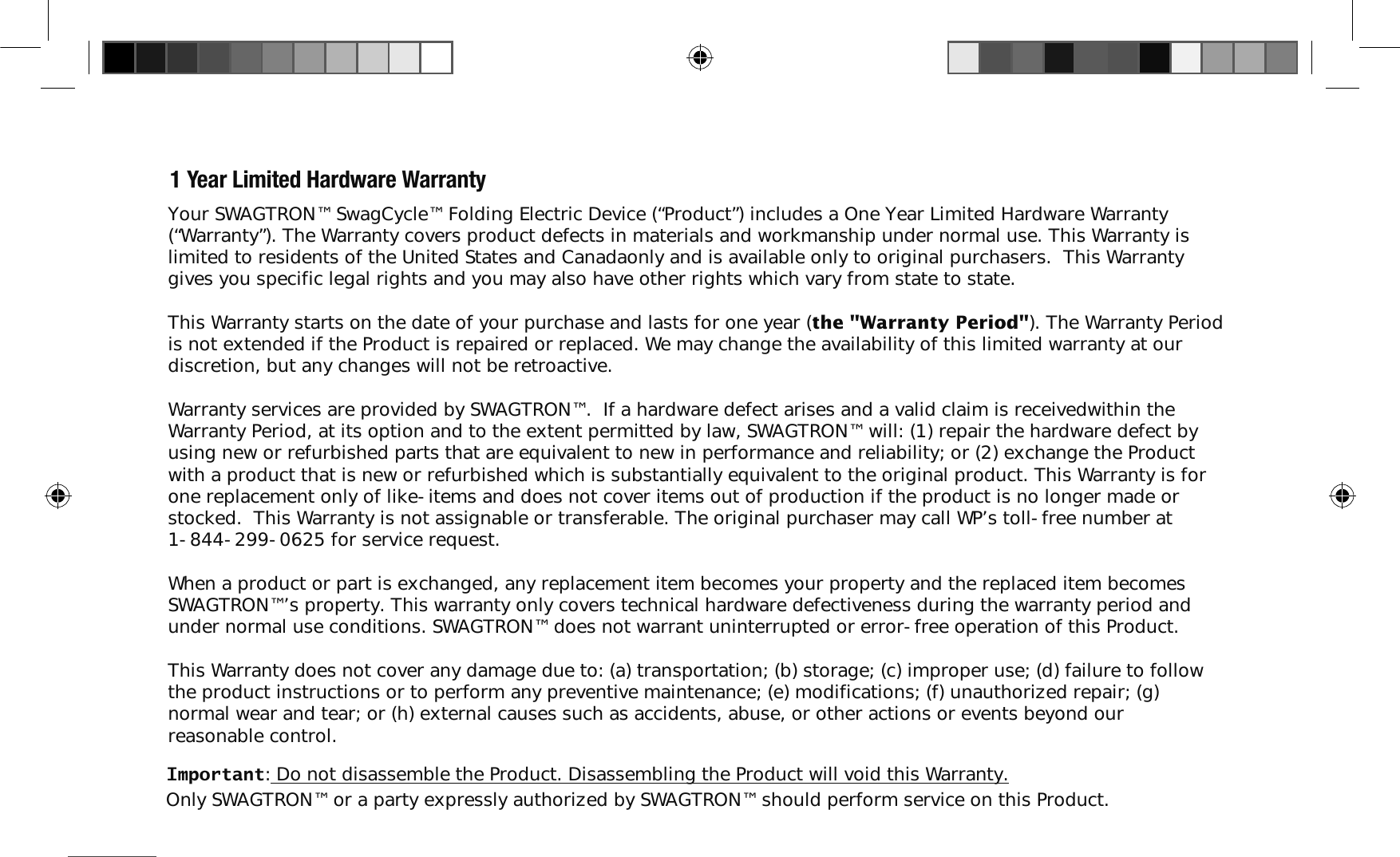1 Year Limited Hardware WarrantyYour SWAGTRON&trade; SwagCycle&trade; Folding Electric Device (&ldquo;Product&rdquo;) includes a One Year Limited Hardware Warranty (&ldquo;Warranty&rdquo;). The Warranty covers product defects in materials and workmanship under normal use. This Warranty is limited to residents of the United States and Canadaonly and is available only to original purchasers.  This Warranty gives you specific legal rights and you may also have other rights which vary from state to state.This Warranty starts on the date of your purchase and lasts for one year (the "Warranty Period"). The Warranty Period is not extended if the Product is repaired or replaced. We may change the availability of this limited warranty at our discretion, but any changes will not be retroactive.Warranty services are provided by SWAGTRON&trade;.  If a hardware defect arises and a valid claim is receivedwithin the Warranty Period, at its option and to the extent permitted by law, SWAGTRON&trade; will: (1) repair the hardware defect by using new or refurbished parts that are equivalent to new in performance and reliability; or (2) exchange the Product with a product that is new or refurbished which is substantially equivalent to the original product. This Warranty is for one replacement only of like-items and does not cover items out of production if the product is no longer made or stocked.  This Warranty is not assignable or transferable. The original purchaser may call WP&rsquo;s toll-free number at 1-844-299-0625 for service request.When a product or part is exchanged, any replacement item becomes your property and the replaced item becomes SWAGTRON&trade;&rsquo;s property. This warranty only covers technical hardware defectiveness during the warranty period and under normal use conditions. SWAGTRON&trade; does not warrant uninterrupted or error-free operation of this Product. This Warranty does not cover any damage due to: (a) transportation; (b) storage; (c) improper use; (d) failure to follow the product instructions or to perform any preventive maintenance; (e) modifications; (f) unauthorized repair; (g) normal wear and tear; or (h) external causes such as accidents, abuse, or other actions or events beyond our reasonable control.Important: Do not disassemble the Product. Disassembling the Product will void this Warranty. Only SWAGTRON&trade; or a party expressly authorized by SWAGTRON&trade; should perform service on this Product.