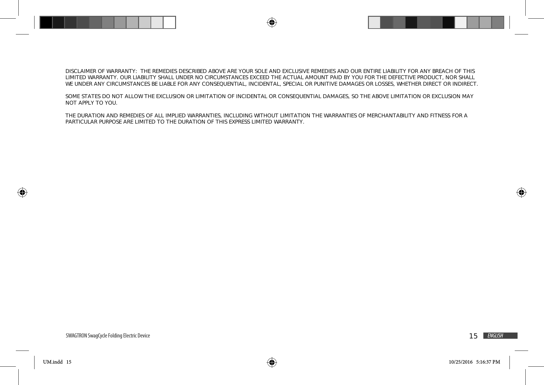 15 ENGLISHSWAGTRON SwagCycle Folding Electric Device  UM.indd   15 10/25/2016   5:16:37 PMDISCLAIMER OF WARRANTY:  THE REMEDIES DESCRIBED ABOVE ARE YOUR SOLE AND EXCLUSIVE REMEDIES AND OUR ENTIRE LIABILITY FOR ANY BREACH OF THIS LIMITED WARRANTY. OUR LIABILITY SHALL UNDER NO CIRCUMSTANCES EXCEED THE ACTUAL AMOUNT PAID BY YOU FOR THE DEFECTIVE PRODUCT, NOR SHALL WE UNDER ANY CIRCUMSTANCES BE LIABLE FOR ANY CONSEQUENTIAL, INCIDENTAL, SPECIAL OR PUNITIVE DAMAGES OR LOSSES, WHETHER DIRECT OR INDIRECT.SOME STATES DO NOT ALLOW THE EXCLUSION OR LIMITATION OF INCIDENTAL OR CONSEQUENTIAL DAMAGES, SO THE ABOVE LIMITATION OR EXCLUSION MAY NOT APPLY TO YOU. THE DURATION AND REMEDIES OF ALL IMPLIED WARRANTIES, INCLUDING WITHOUT LIMITATION THE WARRANTIES OF MERCHANTABILITY AND FITNESS FOR A PARTICULAR PURPOSE ARE LIMITED TO THE DURATION OF THIS EXPRESS LIMITED WARRANTY. 
