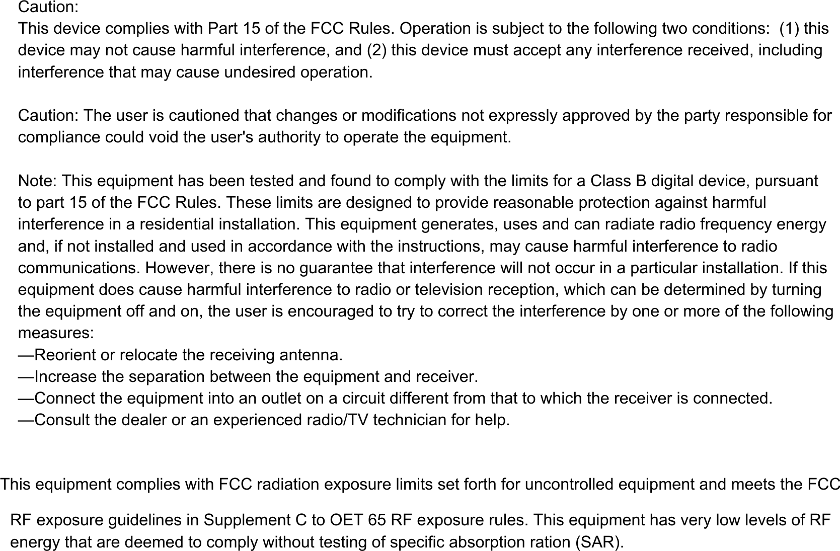 &amp;DXWLRQ7KLVGHYLFHFRPSOLHVZLWK3DUWRIWKH)&amp;&amp;5XOHV2SHUDWLRQLVVXEMHFWWRWKHIROORZLQJWZRFRQGLWLRQVWKLVGHYLFHPD\QRWFDXVHKDUPIXOLQWHUIHUHQFHDQGWKLVGHYLFHPXVWDFFHSWDQ\LQWHUIHUHQFHUHFHLYHGLQFOXGLQJLQWHUIHUHQFHWKDWPD\FDXVHXQGHVLUHGRSHUDWLRQ&amp;DXWLRQ7KHXVHULVFDXWLRQHGWKDWFKDQJHVRUPRGLILFDWLRQVQRWH[SUHVVO\DSSURYHGE\WKHSDUW\UHVSRQVLEOHIRUFRPSOLDQFHFRXOGYRLGWKHXVHUVDXWKRULW\WRRSHUDWHWKHHTXLSPHQW1RWH7KLVHTXLSPHQWKDVEHHQWHVWHGDQGIRXQGWRFRPSO\ZLWKWKHOLPLWVIRUD&amp;ODVV%GLJLWDOGHYLFHSXUVXDQWWRSDUWRIWKH)&amp;&amp;5XOHV7KHVHOLPLWVDUHGHVLJQHGWRSURYLGHUHDVRQDEOHSURWHFWLRQDJDLQVWKDUPIXOLQWHUIHUHQFHLQDUHVLGHQWLDOLQVWDOODWLRQ7KLVHTXLSPHQWJHQHUDWHVXVHVDQGFDQUDGLDWHUDGLRIUHTXHQF\HQHUJ\DQGLIQRWLQVWDOOHGDQGXVHGLQDFFRUGDQFHZLWKWKHLQVWUXFWLRQVPD\FDXVHKDUPIXOLQWHUIHUHQFHWRUDGLRFRPPXQLFDWLRQV+RZHYHUWKHUHLVQRJXDUDQWHHWKDWLQWHUIHUHQFHZLOOQRWRFFXULQDSDUWLFXODULQVWDOODWLRQ,IWKLVHTXLSPHQWGRHVFDXVHKDUPIXOLQWHUIHUHQFHWRUDGLRRUWHOHYLVLRQUHFHSWLRQZKLFKFDQEHGHWHUPLQHGE\WXUQLQJWKHHTXLSPHQWRIIDQGRQWKHXVHULVHQFRXUDJHGWRWU\WRFRUUHFWWKHLQWHUIHUHQFHE\RQHRUPRUHRIWKHIROORZLQJPHDVXUHV&sup2;5HRULHQWRUUHORFDWHWKHUHFHLYLQJDQWHQQD&sup2;,QFUHDVHWKHVHSDUDWLRQEHWZHHQWKHHTXLSPHQWDQGUHFHLYHU&sup2;&amp;RQQHFWWKHHTXLSPHQWLQWRDQRXWOHWRQDFLUFXLWGLIIHUHQWIURPWKDWWRZKLFKWKHUHFHLYHULVFRQQHFWHG&sup2;&amp;RQVXOWWKHGHDOHURUDQH[SHULHQFHGUDGLR79WHFKQLFLDQIRUKHOS7KLVHTXLSPHQWFRPSOLHVZLWK)&amp;&amp;UDGLDWLRQH[SRVXUHOLPLWVVHWIRUWKIRUXQFRQWUROOHGHTXLSPHQWDQGPHHWVWKH)&amp;&amp;5)H[SRVXUHJXLGHOLQHVLQ6XSSOHPHQW&amp;WRO(75)H[SRVXUHUXOHV7KLVHTXLSPHQWKDVYHU\ORZOHYHOVRI5) HQHUJ\WKDWDUHGHHPHGWRFRPSO\ZLWKRXWWHVWLQJRIVSHFLILFDEVRUSWLRQUDWLRQ6$5