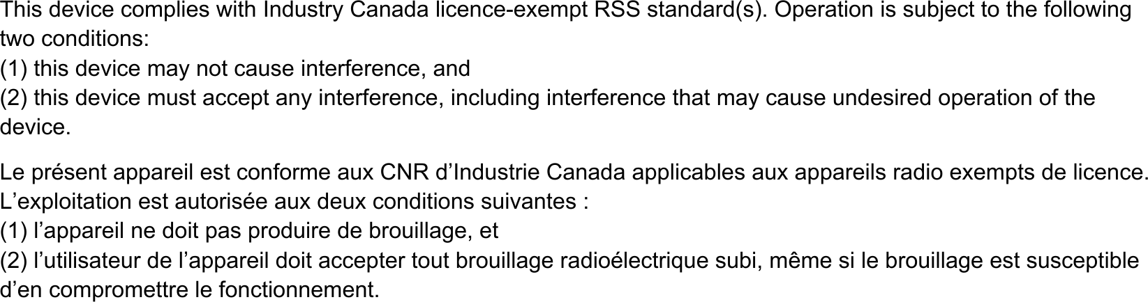 7KLVGHYLFHFRPSOLHVZLWK,QGXVWU\&amp;DQDGDOLFHQFHH[HPSW566VWDQGDUGV2SHUDWLRQLVVXEMHFWWRWKHIROORZLQJWZRFRQGLWLRQVWKLVGHYLFHPD\QRWFDXVHLQWHUIHUHQFHDQGWKLVGHYLFHPXVWDFFHSWDQ\LQWHUIHUHQFHLQFOXGLQJLQWHUIHUHQFHWKDWPD\FDXVHXQGHVLUHGRSHUDWLRQRIWKHGHYLFH/HSUpVHQWDSSDUHLOHVWFRQIRUPHDX[&amp;15G&para;,QGXVWULH&amp;DQDGDDSSOLFDEOHVDX[DSSDUHLOVUDGLRH[HPSWVGHOLFHQFH/&para;H[SORLWDWLRQHVWDXWRULVpHDX[GHX[FRQGLWLRQVVXLYDQWHVO&para;DSSDUHLOQHGRLWSDVSURGXLUHGHEURXLOODJHHWO&para;XWLOLVDWHXUGHO&para;DSSDUHLOGRLWDFFHSWHUWRXWEURXLOODJHUDGLRpOHFWULTXHVXELPrPHVLOHEURXLOODJHHVWVXVFHSWLEOHG&para;HQFRPSURPHWWUHOHIRQFWLRQQHPHQW