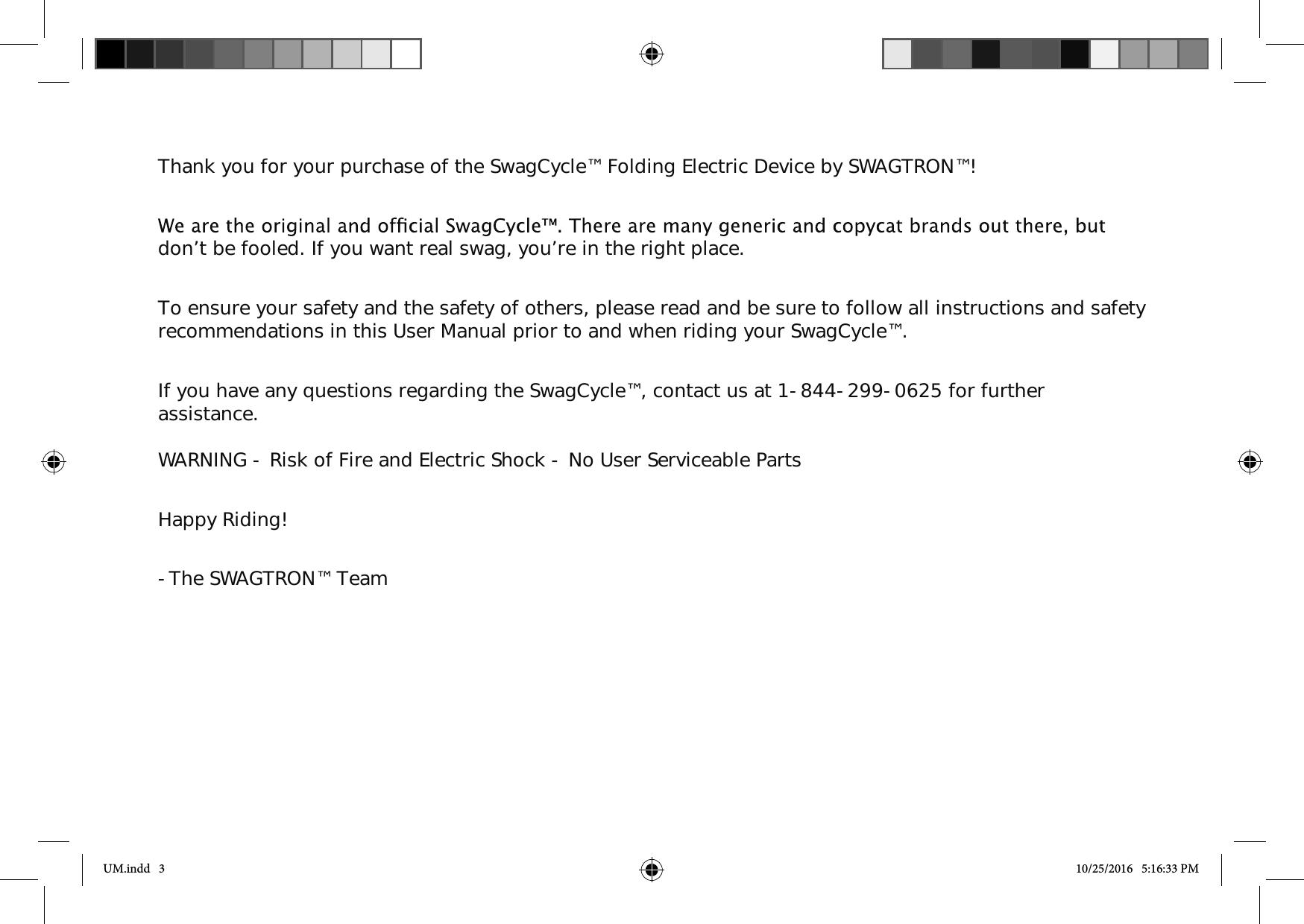 Thank you for your purchase of the SwagCycle&trade; Folding Electric Device by SWAGTRON&trade;!don&rsquo;t be fooled. If you want real swag, you&rsquo;re in the right place. To ensure your safety and the safety of others, please read and be sure to follow all instructions and safety recommendations in this User Manual prior to and when riding your SwagCycle&trade;. If you have any questions regarding the SwagCycle&trade;, contact us at 1-844-299-0625 for further assistance. WARNING - Risk of Fire and Electric Shock - No User Serviceable Parts Happy Riding!-The SWAGTRON&trade; TeamUM.indd   3 10/25/2016   5:16:33 PM