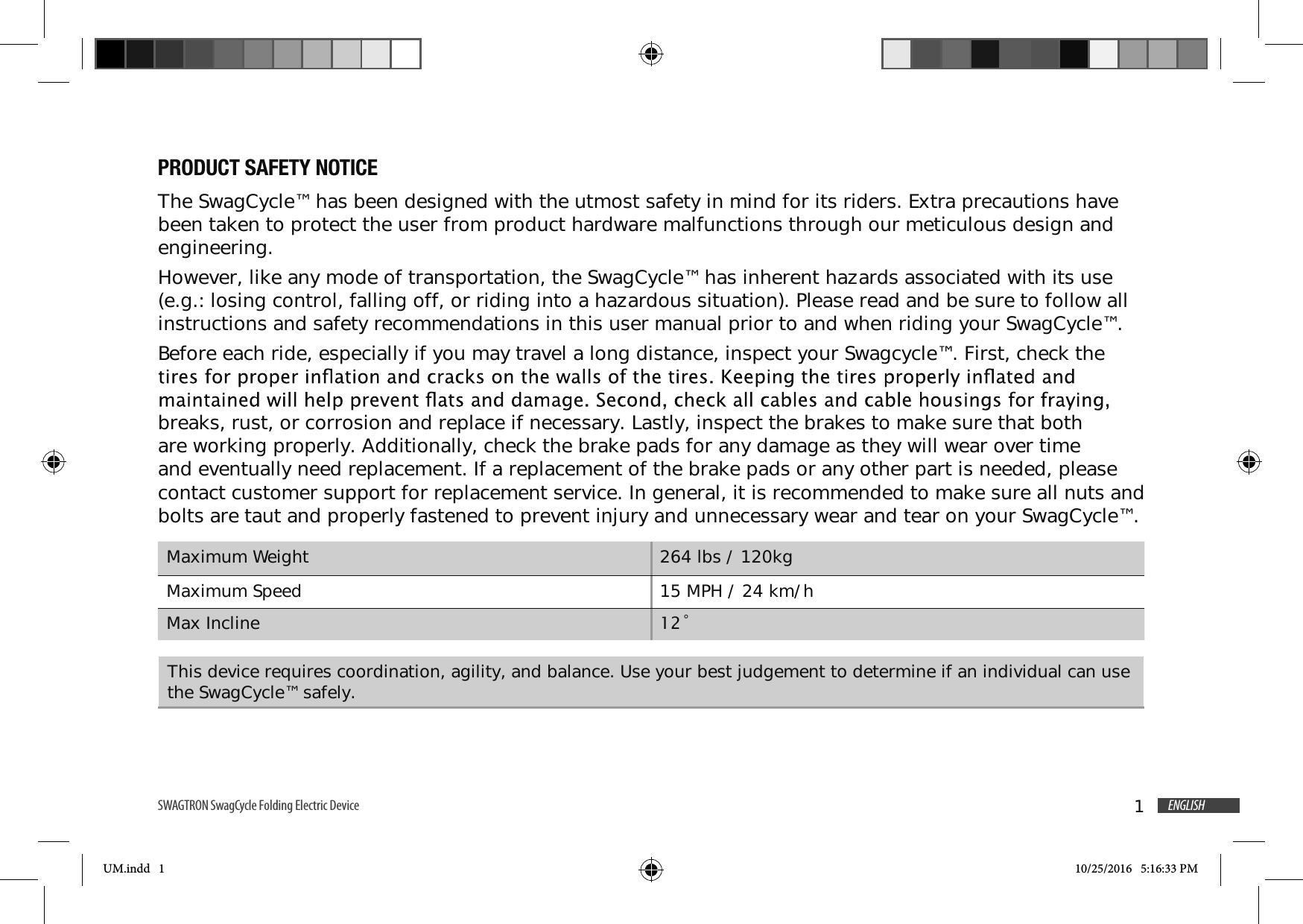 1ENGLISHSWAGTRON SwagCycle Folding Electric Device PRODUCT SAFETY NOTICEThe SwagCycle&trade; has been designed with the utmost safety in mind for its riders. Extra precautions have been taken to protect the user from product hardware malfunctions through our meticulous design and engineering. However, like any mode of transportation, the SwagCycle&trade; has inherent hazards associated with its use (e.g.: losing control, falling off, or riding into a hazardous situation). Please read and be sure to follow all instructions and safety recommendations in this user manual prior to and when riding your SwagCycle&trade;.Before each ride, especially if you may travel a long distance, inspect your Swagcycle&trade;. First, check the breaks, rust, or corrosion and replace if necessary. Lastly, inspect the brakes to make sure that both are working properly. Additionally, check the brake pads for any damage as they will wear over time and eventually need replacement. If a replacement of the brake pads or any other part is needed, please contact customer support for replacement service. In general, it is recommended to make sure all nuts and bolts are taut and properly fastened to prevent injury and unnecessary wear and tear on your SwagCycle&trade;. Maximum Weight 264 lbs / 120kgMaximum Speed 15 MPH / 24 km/hMax Incline &Uacute;This device requires coordination, agility, and balance. Use your best judgement to determine if an individual can use the SwagCycle&trade; safely.UM.indd   1 10/25/2016   5:16:33 PM
