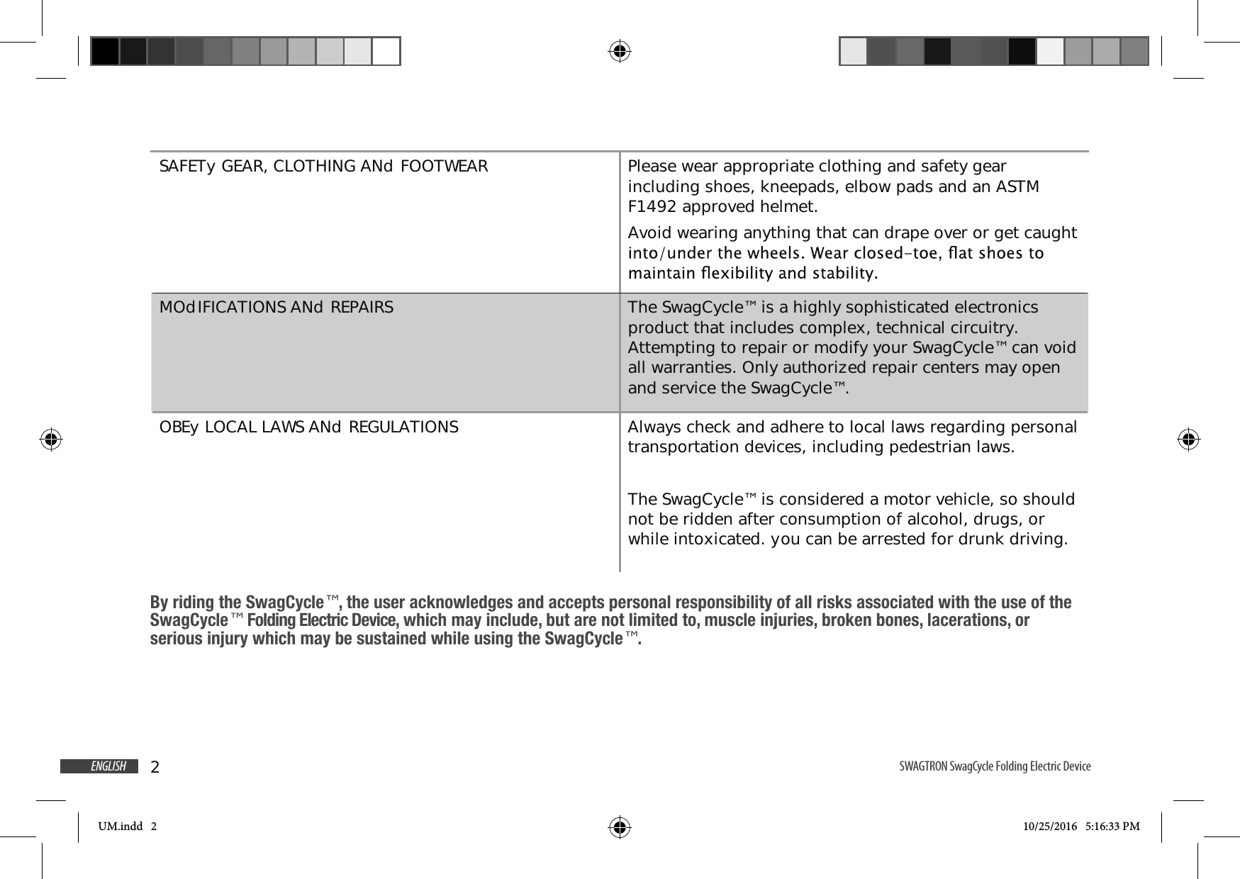 2ENGLISH SWAGTRON SwagCycle Folding Electric Device SAFETy GEAR, CLOTHING ANd FOOTWEAR Please wear appropriate clothing and safety gear including shoes, kneepads, elbow pads and an ASTM F1492 approved helmet.Avoid wearing anything that can drape over or get caught MOdIFICATIONS ANd REPAIRS The SwagCycle&trade; is a highly sophisticated electronics product that includes complex, technical circuitry. Attempting to repair or modify your SwagCycle&trade; can void all warranties. Only authorized repair centers may open and service the SwagCycle&trade;.OBEy LOCAL LAWS ANd REGULATIONS Always check and adhere to local laws regarding personal transportation devices, including pedestrian laws.The SwagCycle&trade; is considered a motor vehicle, so should not be ridden after consumption of alcohol, drugs, or while intoxicated. you can be arrested for drunk driving.By riding the SwagCycle&trade;, the user acknowledges and accepts personal responsibility of all risks associated with the use of the SwagCycle&trade; Folding Electric Device, which may include, but are not limited to, muscle injuries, broken bones, lacerations, or serious injury which may be sustained while using the SwagCycle&trade;.UM.indd   2 10/25/2016   5:16:33 PM