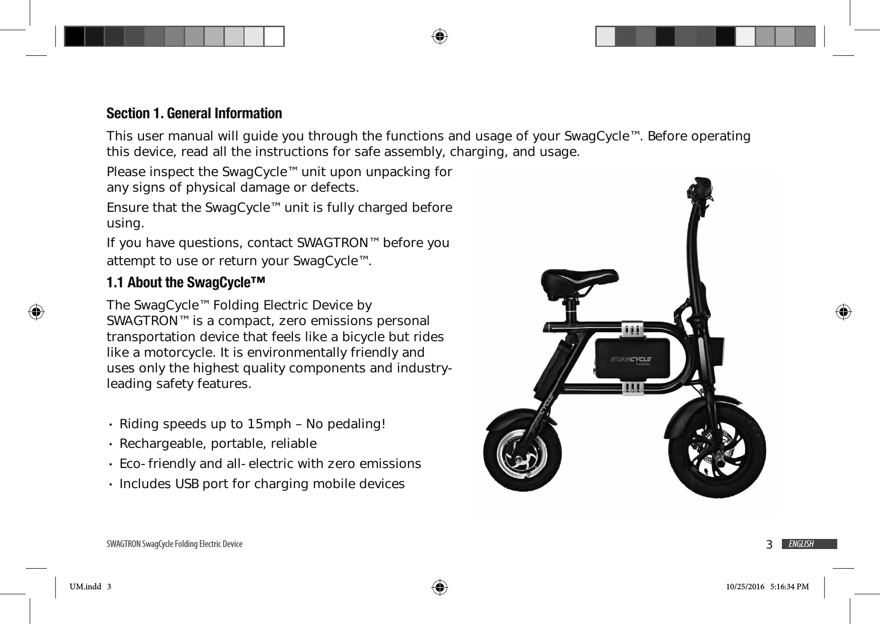 3ENGLISHSWAGTRON SwagCycle Folding Electric Device Section 1. General InformationThis user manual will guide you through the functions and usage of your SwagCycle&trade;. Before operating this device, read all the instructions for safe assembly, charging, and usage.Please inspect the SwagCycle&trade; unit upon unpacking for any signs of physical damage or defects. Ensure that the SwagCycle&trade; unit is fully charged before using.If you have questions, contact SWAGTRON&trade; before you attempt to use or return your SwagCycle&trade;.1.1 About the SwagCycle&trade;The SwagCycle&trade; Folding Electric Device by SWAGTRON&trade; is a compact, zero emissions personal transportation device that feels like a bicycle but rides like a motorcycle. It is environmentally friendly and uses only the highest quality components and industry-leading safety features.Riding speeds up to 15mph &ndash; No pedaling!Rechargeable, portable, reliableEco-friendly and all-electric with zero emissionsIncludes USB port for charging mobile devicesUM.indd   3 10/25/2016   5:16:34 PM